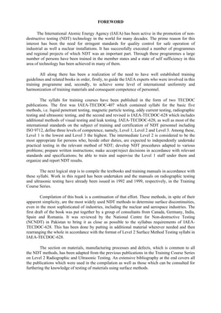 FOREWORD
The International Atomic Energy Agency (IAEA) has been active in the promotion of non-
destructive testing (NDT) technology in the world for many decades. The prime reason for this
interest has been the need for stringent standards for quality control for safe operation of
industrial as well a nuclear installations. It has successfully executed a number of programmes
and regional projects of which NDT was an important part. Through these programmes a large
number of persons have been trained in the member states and a state of self sufficiency in this
area of technology has been achieved in many of them.
All along there has been a realization of the need to have well established training
guidelines and related books in order, firstly, to guide the IAEA experts who were involved in this
training programme and, secondly, to achieve some level of international uniformity and
harmonization of training materials and consequent competence of personnel.
The syllabi for training courses have been published in the form of two TECDOC
publications. The first was IAEA-TECDOC-407 which contained syllabi for the basic five
methods, i.e. liquid penetrant testing, magnetic particle testing, eddy current testing, radiographic
testing and ultrasonic testing, and the second and revised is IAEA-TECDOC-628 which includes
additional methods of visual testing and leak testing. IAEA-TECDOC-628, as well as most of the
international standards on the subject of training and certification of NDT personnel including
ISO 9712, define three levels of competence, namely, Level 1, Level 2 and Level 3. Among these,
Level 1 is the lowest and Level 3 the highest. The intermediate Level 2 is considered to be the
most appropriate for persons who, beside other duties, are expected to independently undertake
practical testing in the relevant method of NDT; develop NDT procedures adapted to various
problems; prepare written instructions; make accept/reject decisions in accordance with relevant
standards and specifications; be able to train and supervise the Level 1 staff under them and
organize and report NDT results.
The next logical step is to compile the textbooks and training manuals in accordance with
these syllabi. Work in this regard has been undertaken and the manuals on radiographic testing
and ultrasonic testing have already been issued in 1992 and 1999, respectively, in the Training
Course Series.
Compilation of this book is a continuation of that effort. These methods, in spite of their
apparent simplicity, are the most widely used NDT methods to determine surface discontinuities,
even in the most sophisticated of industries, including the nuclear and aerospace industries. The
first draft of the book was put together by a group of consultants from Canada, Germany, India,
Spain and Romania. It was reviewed by the National Centre for Non-destructive Testing
(NCNDT) in Pakistan to bring it as close as possible to the syllabus requirements of IAEA-
TECDOC-628. This has been done by putting in additional material wherever needed and then
rearranging the whole in accordance with the format of Level 2 Surface Method Testing syllabi in
IAEA-TECDOC-628.
The section on materials, manufacturing processes and defects, which is common to all
the NDT methods, has been adapted from the previous publications in the Training Course Series
on Level 2 Radiographic and Ultrasonic Testing. An extensive bibliography at the end covers all
the publications which were used in the compilation as well as those which can be consulted for
furthering the knowledge of testing of materials using surface methods.
 