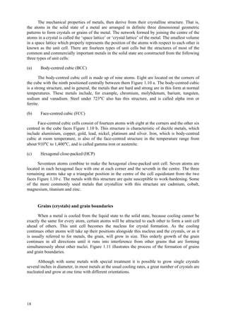 18
The mechanical properties of metals, then derive from their crystalline structure. That is,
the atoms in the solid state of a metal are arranged in definite three dimensional geometric
patterns to form crystals or grains of the metal. The network formed by joining the centre of the
atoms in a crystal is called the ‘space lattice’ or ‘crystal lattice’ of the metal. The smallest volume
in a space lattice which properly represents the position of the atoms with respect to each other is
known as the unit cell. There are fourteen types of unit cells but the structures of most of the
common and commercially important metals in the solid state are constructed from the following
three types of unit cells:
(a) Body-centred cubic (BCC)
The body-centred cubic cell is made up of nine atoms. Eight are located on the corners of
the cube with the ninth positioned centrally between them Figure 1.10 a. The body-centred cubic
is a strong structure, and in general, the metals that are hard and strong are in this form at normal
temperatures. These metals include, for example, chromium, molybdenum, barium, tungsten,
sodium and vanadium. Steel under 723°C also has this structure, and is called alpha iron or
ferrite.
(b) Face-centred cubic (FCC)
Face-centred cubic cells consist of fourteen atoms with eight at the corners and the other six
centred in the cube faces Figure 1.10 b. This structure is characteristic of ductile metals, which
include aluminium, copper, gold, lead, nickel, platinum and silver. Iron, which is body-centred
cubic at room temperature, is also of the face-centred structure in the temperature range from
about 910°C to 1,400°C, and is called gamma iron or austenite.
(c) Hexagonal close-packed (HCP)
Seventeen atoms combine to make the hexagonal close-packed unit cell. Seven atoms are
located in each hexagonal face with one at each corner and the seventh in the centre. The three
remaining atoms take up a triangular position in the centre of the cell equidistant from the two
faces Figure 1.10 c. The metals with this structure are quite susceptible to work-hardening. Some
of the more commonly used metals that crystallize with this structure are cadmium, cobalt,
magnesium, titanium and zinc.
Grains (crystals) and grain boundaries
When a metal is cooled from the liquid state to the solid state, because cooling cannot be
exactly the same for every atom, certain atoms will be attracted to each other to form a unit cell
ahead of others. This unit cell becomes the nucleus for crystal formation. As the cooling
continues other atoms will take up their positions alongside this nucleus and the crystals, or as it
is usually referred to for metals, the grain, will grow in size. This orderly growth of the grain
continues in all directions until it runs into interference from other grains that are forming
simultaneously about other nuclei. Figure 1.11 illustrates the process of the formation of grains
and grain boundaries.
Although with some metals with special treatment it is possible to grow single crystals
several inches in diameter, in most metals at the usual cooling rates, a great number of crystals are
nucleated and grow at one time with different orientations.
 