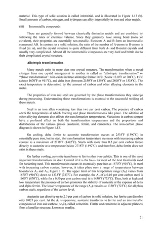 21
material. This type of solid solution is called interstitial, and is illustrated in Figure 1.12 (b).
Small amounts of carbon, nitrogen, and hydrogen can alloy interstitially in iron and other metals.
(iii) Intermetallic compounds
These are generally formed between chemically dissimilar metals and are combined by
following the rules of chemical valence. Since they generally have strong bond (ionic or
covalent), their properties are essentially non-metallic. Elements A and B form an intermetallic
compound AB. In contrast to a solid solution, the ratio of the number of A-atoms to B-atoms is
fixed (m: n), and the crystal structure is quite different from both A- and B-metal crystals and
usually very complicated. Almost all the intermetallic compounds are very hard and brittle due to
their complicated crystal structure.
Allotropic transformation
Many metals exist in more than one crystal structure. The transformation when a metal
changes from one crystal arrangement to another is called an “allotropic transformation” or
“phase transformation”. Iron exists in three allotropic forms: BCC (below 1330o
F or 704o
C), FCC
(above 1670o
F or 911o
C), and delta iron (between 2550o
F or 1398o
C and 2800o
F or 1538o
C). The
exact temperature is determined by the amount of carbon and other alloying elements in the
metal.
The properties of iron and steel are governed by the phase transformations they undergo
during processing. Understanding these transformations is essential to the successful welding of
these metals.
Steel is an iron alloy containing less than two per cent carbon. The presence of carbon
alters the temperatures at which freezing and phase transformations take place. The addition of
other alloying elements also affects the transformation temperatures. Variations in carbon content
have a profound affect on both the transformation temperatures and the proportions and
distributions of the various phases (austenite, ferrite, and cementite). The iron-carbon phase
diagram is shown in Figure 1.13.
On cooling, delta ferrite to austenite transformation occurs at 2535o
F (1390o
C) in
essentially pure iron, but in steel, the transformation temperature increases with increasing carbon
content to a maximum of 2718o
F (1492o
C). Steels with more than 0.5 per cent carbon freeze
directly to austenite at a temperature below 2718o
F (1492o
C), and therefore, delta ferrite does not
exist in these steels.
On further cooling, austenite transforms to ferrite plus iron carbide. This is one of the most
important transformations in steel. Control of it is the basis for most of the heat treatments used
for hardening steel. This transformation occurs in essentially pure iron at 1670o
F (910o
C). In steel
with increasing carbon content, however, it takes place over a range of temperatures between
boundaries A3 and A1, Figure 1.13. The upper limit of this temperature range (A3) varies from
1670o
F (910o
C) down to 1333o
F (723o
C). For example, the A3 of a 0.10 per cent carbon steel is
1600o
F (870o
C), while for a 0.50 per cent carbon steel it is 1430o
F (775o
C). Thus, both at high and
low temperature the presence of carbon promotes the stability of austenite at the expense of delta
and alpha ferrite. The lower temperature of the range (A1) remains at 1330o
F (723o
C) for all plain
carbon steels, regardless of the carbon level.
Austenite can dissolve up to 2.0 per cent of carbon in solid solution, but ferrite can dissolve
only 0.025 per cent. At the A1 temperature, austenite transforms to ferrite and an intermetallic
compound of iron and carbon (Fe3C), called cementite. Ferrite and cementite in adjacent platelets
form a lamellar structure, known as pearlite.
 