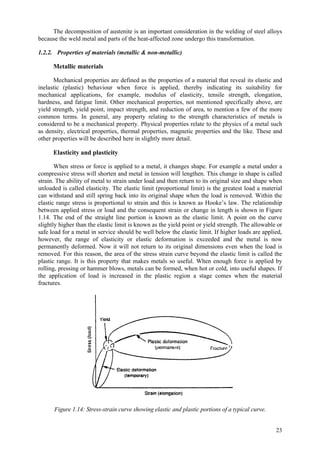 23
The decomposition of austenite is an important consideration in the welding of steel alloys
because the weld metal and parts of the heat-affected zone undergo this transformation.
1.2.2. Properties of materials (metallic & non-metallic)
Metallic materials
Mechanical properties are defined as the properties of a material that reveal its elastic and
inelastic (plastic) behaviour when force is applied, thereby indicating its suitability for
mechanical applications, for example, modulus of elasticity, tensile strength, elongation,
hardness, and fatigue limit. Other mechanical properties, not mentioned specifically above, are
yield strength, yield point, impact strength, and reduction of area, to mention a few of the more
common terms. In general, any property relating to the strength characteristics of metals is
considered to be a mechanical property. Physical properties relate to the physics of a metal such
as density, electrical properties, thermal properties, magnetic properties and the like. These and
other properties will be described here in slightly more detail.
Elasticity and plasticity
When stress or force is applied to a metal, it changes shape. For example a metal under a
compressive stress will shorten and metal in tension will lengthen. This change in shape is called
strain. The ability of metal to strain under load and then return to its original size and shape when
unloaded is called elasticity. The elastic limit (proportional limit) is the greatest load a material
can withstand and still spring back into its original shape when the load is removed. Within the
elastic range stress is proportional to strain and this is known as Hooke’s law. The relationship
between applied stress or load and the consequent strain or change in length is shown in Figure
1.14. The end of the straight line portion is known as the elastic limit. A point on the curve
slightly higher than the elastic limit is known as the yield point or yield strength. The allowable or
safe load for a metal in service should be well below the elastic limit. If higher loads are applied,
however, the range of elasticity or elastic deformation is exceeded and the metal is now
permanently deformed. Now it will not return to its original dimensions even when the load is
removed. For this reason, the area of the stress strain curve beyond the elastic limit is called the
plastic range. It is this property that makes metals so useful. When enough force is applied by
rolling, pressing or hammer blows, metals can be formed, when hot or cold, into useful shapes. If
the application of load is increased in the plastic region a stage comes when the material
fractures.
Figure 1.14: Stress-strain curve showing elastic and plastic portions of a typical curve.
 