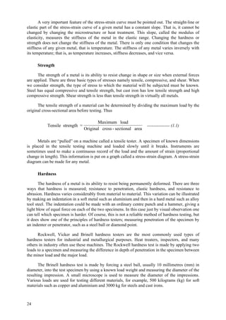 24
A very important feature of the stress-strain curve must be pointed out. The straight-line or
elastic part of the stress-strain curve of a given metal has a constant slope. That is, it cannot be
changed by changing the microstructure or heat treatment. This slope, called the modulus of
elasticity, measures the stiffness of the metal in the elastic range. Changing the hardness or
strength does not change the stiffness of the metal. There is only one condition that changes the
stiffness of any given metal, that is temperature. The stiffness of any metal varies inversely with
its temperature; that is, as temperature increases, stiffness decreases, and vice versa.
Strength
The strength of a metal is its ability to resist change in shape or size when external forces
are applied. There are three basic types of stresses namely tensile, compressive, and shear. When
we consider strength, the type of stress to which the material will be subjected must be known.
Steel has equal compressive and tensile strength, but cast iron has low tensile strength and high
compressive strength. Shear strength is less than tensile strength in virtually all metals.
The tensile strength of a material can be determined by dividing the maximum load by the
original cross-sectional area before testing. Thus
Tensile strength =
Maximum load
Original cross - sectional area
---------------- (1.1)
Metals are “pulled” on a machine called a tensile tester. A specimen of known dimensions
is placed in the tensile testing machine and loaded slowly until it breaks. Instruments are
sometimes used to make a continuous record of the load and the amount of strain (proportional
change in length). This information is put on a graph called a stress-strain diagram. A stress-strain
diagram can be made for any metal.
Hardness
The hardness of a metal is its ability to resist being permanently deformed. There are three
ways that hardness is measured; resistance to penetration, elastic hardness, and resistance to
abrasion. Hardness varies considerably from material to material. This variation can be illustrated
by making an indentation in a soft metal such as aluminium and then in a hard metal such as alloy
tool steel. The indentation could be made with an ordinary centre punch and a hammer, giving a
light blow of equal force on each of the two specimens. In this case just by visual observation one
can tell which specimen is harder. Of course, this is not a reliable method of hardness testing, but
it does show one of the principles of hardness testers; measuring penetration of the specimen by
an indenter or penetrator, such as a steel ball or diamond point.
Rockwell, Vicker and Brinell hardness testers are the most commonly used types of
hardness testers for industrial and metallurgical purposes. Heat treaters, inspectors, and many
others in industry often use these machines. The Rockwell hardness test is made by applying two
loads to a specimen and measuring the difference in depth of penetration in the specimen between
the minor load and the major load.
The Brinell hardness test is made by forcing a steel ball, usually 10 millimetres (mm) in
diameter, into the test specimen by using a known load weight and measuring the diameter of the
resulting impression. A small microscope is used to measure the diameter of the impressions.
Various loads are used for testing different materials, for example, 500 kilograms (kg) for soft
materials such as copper and aluminium and 3000 kg for steels and cast irons.
 