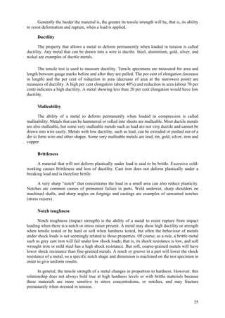 25
Generally the harder the material is, the greater its tensile strength will be, that is, its ability
to resist deformation and rupture, when a load is applied.
Ductility
The property that allows a metal to deform permanently when loaded in tension is called
ductility. Any metal that can be drawn into a wire is ductile. Steel, aluminium, gold, silver, and
nickel are examples of ductile metals.
The tensile test is used to measure ductility. Tensile specimens are measured for area and
length between gauge marks before and after they are pulled. The per cent of elongation (increase
in length) and the per cent of reduction in area (decrease of area at the narrowest point) are
measures of ductility. A high per cent elongation (about 40%) and reduction in area (about 70 per
cent) indicates a high ductility. A metal showing less than 20 per cent elongation would have low
ductility.
Malleability
The ability of a metal to deform permanently when loaded in compression is called
malleability. Metals that can be hammered or rolled into sheets are malleable. Most ductile metals
are also malleable, but some very malleable metals such as lead are not very ductile and cannot be
drawn into wire easily. Metals with low ductility, such as lead, can be extruded or pushed out of a
die to form wire and other shapes. Some very malleable metals are lead, tin, gold, silver, iron and
copper.
Brittleness
A material that will not deform plastically under load is said to be brittle. Excessive cold-
working causes brittleness and loss of ductility. Cast iron does not deform plastically under a
breaking load and is therefore brittle.
A very sharp “notch” that concentrates the load in a small area can also reduce plasticity.
Notches are common causes of premature failure in parts. Weld undercut, sharp shoulders on
machined shafts, and sharp angles on forgings and castings are examples of unwanted notches
(stress raisers).
Notch toughness
Notch toughness (impact strength) is the ability of a metal to resist rupture from impact
loading when there is a notch or stress raiser present. A metal may show high ductility or strength
when tensile tested or be hard or soft when hardness tested, but often the behaviour of metals
under shock loads is not seemingly related to those properties. Of course, as a rule, a brittle metal
such as grey cast iron will fail under low shock loads; that is, its shock resistance is low, and soft
wrought iron or mild steel has a high shock resistance. But soft, coarse-grained metals will have
lower shock resistance than fine-grained metals. A notch or groove in a part will lower the shock
resistance of a metal, so a specific notch shape and dimension is machined on the test specimen in
order to give uniform results.
In general, the tensile strength of a metal changes in proportion to hardness. However, this
relationship does not always hold true at high hardness levels or with brittle materials because
these materials are more sensitive to stress concentrations, or notches, and may fracture
prematurely when stressed in tension.
 