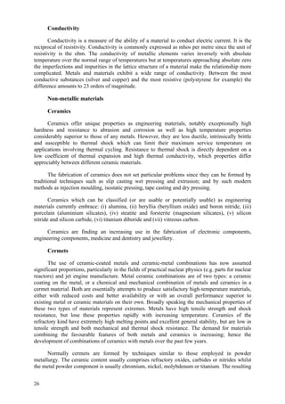 26
Conductivity
Conductivity is a measure of the ability of a material to conduct electric current. It is the
reciprocal of resistivity. Conductivity is commonly expressed as mhos per metre since the unit of
resistivity is the ohm. The conductivity of metallic elements varies inversely with absolute
temperature over the normal range of temperatures but at temperatures approaching absolute zero
the imperfections and impurities in the lattice structure of a material make the relationship more
complicated. Metals and materials exhibit a wide range of conductivity. Between the most
conductive substances (silver and copper) and the most resistive (polystyrene for example) the
difference amounts to 23 orders of magnitude.
Non-metallic materials
Ceramics
Ceramics offer unique properties as engineering materials, notably exceptionally high
hardness and resistance to abrasion and corrosion as well as high temperature properties
considerably superior to those of any metals. However, they are less ductile, intrinsically brittle
and susceptible to thermal shock which can limit their maximum service temperature on
applications involving thermal cycling. Resistance to thermal shock is directly dependent on a
low coefficient of thermal expansion and high thermal conductivity, which properties differ
appreciably between different ceramic materials.
The fabrication of ceramics does not set particular problems since they can be formed by
traditional techniques such as slip casting wet pressing and extrusion; and by such modern
methods as injection moulding, isostatic pressing, tape casting and dry pressing.
Ceramics which can be classified (or are usable or potentially usable) as engineering
materials currently embrace: (i) alumina, (ii) beryllia (beryllium oxide) and boron nitride, (iii)
porcelain (aluminium silicates), (iv) steatite and forsterite (magnesium silicates), (v) silicon
nitride and silicon carbide, (vi) titanium diboride and (vii) vitreous carbon.
Ceramics are finding an increasing use in the fabrication of electronic components,
engineering components, medicine and dentistry and jewellery.
Cermets
The use of ceramic-coated metals and ceramic-metal combinations has now assumed
significant proportions, particularly in the fields of practical nuclear physics (e.g. parts for nuclear
reactors) and jet engine manufacture. Metal ceramic combinations are of two types: a ceramic
coating on the metal, or a chemical and mechanical combination of metals and ceramics in a
cermet material. Both are essentially attempts to produce satisfactory high-temperature materials,
either with reduced costs and better availability or with an overall performance superior to
existing metal or ceramic materials on their own. Broadly speaking the mechanical properties of
these two types of materials represent extremes. Metals have high tensile strength and shock
resistance, but lose these properties rapidly with increasing temperature. Ceramics of the
refractory kind have extremely high melting points and excellent general stability, but are low in
tensile strength and both mechanical and thermal shock resistance. The demand for materials
combining the favourable features of both metals and ceramics is increasing; hence the
development of combinations of ceramics with metals over the past few years.
Normally cermets are formed by techniques similar to those employed in powder
metallurgy. The ceramic content usually comprises refractory oxides, carbides or nitrides whilst
the metal powder component is usually chromium, nickel, molybdenum or titanium. The resulting
 