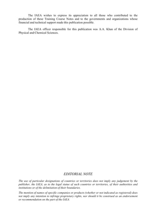 The IAEA wishes to express its appreciation to all those who contributed to the
production of these Training Course Notes and to the governments and organizations whose
financial and technical support made this publication possible.
The IAEA officer responsible for this publication was A.A. Khan of the Division of
Physical and Chemical Sciences.
EDITORIAL NOTE
The use of particular designations of countries or territories does not imply any judgement by the
publisher, the IAEA, as to the legal status of such countries or territories, of their authorities and
institutions or of the delimitation of their boundaries.
The mention of names of specific companies or products (whether or not indicated as registered) does
not imply any intention to infringe proprietary rights, nor should it be construed as an endorsement
or recommendation on the part of the IAEA.
 