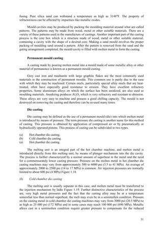 31
fusing. Pure silica sand can withstand a temperature as high as 3148°F. The property of
refractoriness can be affected by impurities like metallic oxides.
Mould cavities may be produced by packing the moulding material around what are called
patterns. The patterns may be made from wood, metal or other suitable materials. There are a
variety of these patterns used in the manufacture of castings. Another important part of the casting
process is the core box which is a structure made of wood, metal or other suitable material,
containing a cavity with the shape of a desired core. Making a sand mould involves the proper
packing of moulding sand around a pattern. After the pattern is removed from the sand and the
gating arrangement completed, the mould cavity is filled with molten metal to form the casting.
Permanent mould casting
A casting made by pouring molten metal into a mould made of some metallic alloy or other
material of permanence is known as a permanent mould casting.
Grey cast iron and meehanite with large graphite flakes are the most commonly used
materials in the construction of permanent moulds. This common use is partly due to the ease
with which they may be machined. Certain steels, particularly special alloy steels that are heat-
treated, often have especially good resistance to erosion. They have excellent refractory
properties. Some aluminium alloys on which the surface has been anodized, are also used as
moulding materials. Anodizing produces Al2O3 which is very refractory and resistant to abrasion.
These alloys are very easy to machine and possess a good chilling capacity. The mould is not
destroyed on removing the casting and therefore can be re-used many times.
Die casting
Die casting may be defined as the use of a permanent mould (die) into which molten metal
is introduced by means of pressure. The term pressure die casting is another name for this method
of casting. This pressure is obtained by application of compressed air or by pneumatically or
hydraulically operated pistons. This process of casting can be subdivided in two types.
(a) Hot chamber die casting.
(b) Cold chamber die casting.
(a) Hot chamber die casting.
The melting unit is an integral part of the hot chamber machine, and molten metal is
introduced directly from this melting unit, by means of plunger mechanism into the die cavity.
The process is further characterized by a normal amount of superheat in the metal and the need
for a commensurately lower casting pressure. Pressure on the molten metal in hot chamber die
casting machines may vary from approximately 500 to 6000 psi (3.5 to 41 MPa). An average of
approximately 2000 to 2500 psi (14 to 17 MPa) is common. Air injection pressures are normally
limited to about 600 psi (4 MPa) Figure 1.18.
(b) Cold chamber die casting
The melting unit is usually separate in this case, and molten metal must be transferred to
the injection mechanism by ladle Figure 1.19. Further distinctive characteristics of the process
are, very high metal pressures and the fact that the casting alloy may be at a temperature
somewhat less than normal superheat; the melt may even be in a semimolten condition. Pressure
on the casting metal in cold chamber die casting machines may vary from 3000 psi (20.5 MPa) to
as high as 25 000 psi (172 MPa) and in some cases may reach 100 000 psi (690 MPa). Metallic
alloys cast in a semimolten condition require greater pressure to compensate for the reduced
 