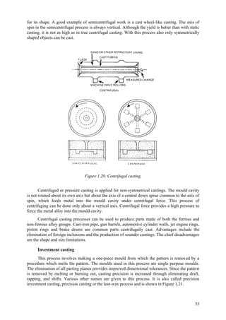 33
for its shape. A good example of semicentrifugal work is a cast wheel-like casting. The axis of
spin in the semicentrifugal process is always vertical. Although the yield is better than with static
casting, it is not as high as in true centrifugal casting. With this process also only symmetrically
shaped objects can be cast.
Figure 1.20: Centrifugal casting.
Centrifuged or pressure casting is applied for non-symmetrical castings. The mould cavity
is not rotated about its own axis but about the axis of a central down sprue common to the axis of
spin, which feeds metal into the mould cavity under centrifugal force. This process of
centrifuging can be done only about a vertical axis. Centrifugal force provides a high pressure to
force the metal alloy into the mould cavity.
Centrifugal casting processes can be used to produce parts made of both the ferrous and
non-ferrous alloy groups. Cast-iron pipe, gun barrels, automotive cylinder walls, jet engine rings,
piston rings and brake drums are common parts centrifugally cast. Advantages include the
elimination of foreign inclusions and the production of sounder castings. The chief disadvantages
are the shape and size limitations.
Investment casting
This process involves making a one-piece mould from which the pattern is removed by a
procedure which melts the pattern. The moulds used in this process are single purpose moulds.
The elimination of all parting planes provides improved dimensional tolerances. Since the pattern
is removed by melting or burning out, casting precision is increased through eliminating draft,
rapping, and shifts. Various other names are given to this process. It is also called precision
investment casting, precision casting or the lost-wax process and is shown in Figure 1.21.
 