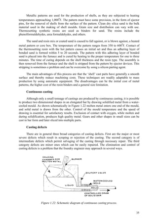 35
Metallic patterns are used for the production of shells, as they are subjected to heating
temperatures approaching 1,000ºF. The pattern must have some provision, in the form of ejector
pins, for the removal of shells from the surface of the pattern. Clean dry silica sand is the bulk
material used in the making of shell moulds. Grain size and distribution can vary with use.
Thermosetting synthetic resins are used as binders for sand. The resins include the
phenolformaldehydes, urea formaldehydes, and others.
The sand and resin mix or coated sand is caused to fall against, or is blown against, a heated
metal pattern or core box. The temperature of the pattern ranges from 350 to 600ºF. Contact of
the thermosetting resin with the hot pattern causes an initial set and thus an adhering layer of
bonded sand is formed within 5 to 20 seconds. The pattern with this adhering layer of bonded
sand is placed into the furnace and is cured by heating to the proper temperature for one to three
minutes. The time of curing depends on the shell thickness and the resin type. The assembly is
then removed from the furnace and the shell is stripped from the pattern by ejector devices. This
stripping is sometimes a problem and can be overcome by using a silicon parting agent.
The main advantages of this process are that the ‘shell’ cast parts have generally a smooth
surface and thereby reduce machining costs. These techniques are readily adaptable to mass
production by using automatic equipment. The disadvantages can be the initial cost of metal
patterns, the higher cost of the resin binders and a general size limitation.
Continuous casting
Although only a small tonnage of castings are produced by continuous casting, it is possible
to produce two dimensional shapes in an elongated bar by drawing solidified metal from a water-
cooled mould. As shown schematically in Figure 1.22 molten metal enters one end of the mould,
and solid metal is drawn from the other. Control of the mould temperature and the speed of
drawing is essential for satisfactory results. Exclusion of contact with oxygen, while molten and
during solidification, produces high quality metal. Gears and other shapes in small sizes can be
cast in bar form and later sliced into multiple parts.
Casting defects
There are in general three broad categories of casting defects. First are the major or most
severe defects which result in scraping or rejection of the casting. The second category is of
intermediate defects which permit salvaging of the casting through necessary repair. The third
category defects are minor ones which can be easily repaired. The elimination and control of
casting defects is a problem that the foundry engineer may approach in several ways.
Figure 1.22: Schematic diagram of continuous casting process.
 