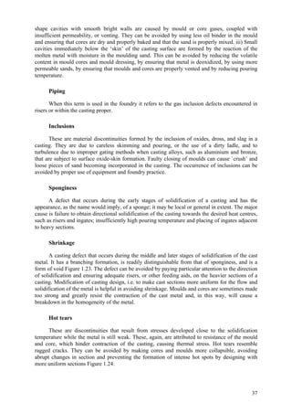 37
shape cavities with smooth bright walls are caused by mould or core gases, coupled with
insufficient permeability, or venting. They can be avoided by using less oil binder in the mould
and ensuring that cores are dry and properly baked and that the sand is properly mixed. iii) Small
cavities immediately below the ‘skin’ of the casting surface are formed by the reaction of the
molten metal with moisture in the moulding sand. This can be avoided by reducing the volatile
content in mould cores and mould dressing, by ensuring that metal is deoxidized, by using more
permeable sands, by ensuring that moulds and cores are properly vented and by reducing pouring
temperature.
Piping
When this term is used in the foundry it refers to the gas inclusion defects encountered in
risers or within the casting proper.
Inclusions
These are material discontinuities formed by the inclusion of oxides, dross, and slag in a
casting. They are due to careless skimming and pouring, or the use of a dirty ladle, and to
turbulence due to improper gating methods when casting alloys, such as aluminium and bronze,
that are subject to surface oxide-skin formation. Faulty closing of moulds can cause `crush’ and
loose pieces of sand becoming incorporated in the casting. The occurrence of inclusions can be
avoided by proper use of equipment and foundry practice.
Sponginess
A defect that occurs during the early stages of solidification of a casting and has the
appearance, as the name would imply, of a sponge; it may be local or general in extent. The major
cause is failure to obtain directional solidification of the casting towards the desired heat centres,
such as risers and ingates; insufficiently high pouring temperature and placing of ingates adjacent
to heavy sections.
Shrinkage
A casting defect that occurs during the middle and later stages of solidification of the cast
metal. It has a branching formation, is readily distinguishable from that of sponginess, and is a
form of void Figure 1.23. The defect can be avoided by paying particular attention to the direction
of solidification and ensuring adequate risers, or other feeding aids, on the heavier sections of a
casting. Modification of casting design, i.e. to make cast sections more uniform for the flow and
solidification of the metal is helpful in avoiding shrinkage. Moulds and cores are sometimes made
too strong and greatly resist the contraction of the cast metal and, in this way, will cause a
breakdown in the homogeneity of the metal.
Hot tears
These are discontinuities that result from stresses developed close to the solidification
temperature while the metal is still weak. These, again, are attributed to resistance of the mould
and core, which hinder contraction of the casting, causing thermal stress. Hot tears resemble
ragged cracks. They can be avoided by making cores and moulds more collapsible, avoiding
abrupt changes in section and preventing the formation of intense hot spots by designing with
more uniform sections Figure 1.24.
 