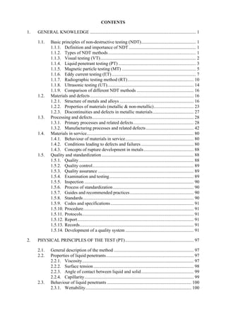 CONTENTS
1. GENERAL KNOWLEDGE ............................................................................................. 1
1.1. Basic principles of non-destructive testing (NDT)................................................ 1
1.1.1. Definition and importance of NDT........................................................... 1
1.1.2. Types of NDT methods............................................................................. 1
1.1.3. Visual testing (VT).................................................................................... 2
1.1.4. Liquid penetrant testing (PT) .................................................................... 3
1.1.5. Magnetic particle testing (MT) ................................................................. 5
1.1.6. Eddy current testing (ET).......................................................................... 7
1.1.7. Radiographic testing method (RT).......................................................... 10
1.1.8. Ultrasonic testing (UT)............................................................................ 14
1.1.9. Comparison of different NDT methods .................................................. 16
1.2. Materials and defects........................................................................................... 16
1.2.1. Structure of metals and alloys ................................................................. 16
1.2.2. Properties of materials (metallic & non-metallic)................................... 23
1.2.3. Discontinuities and defects in metallic materials.................................... 27
1.3. Processing and defects......................................................................................... 28
1.3.1. Primary processes and related defects..................................................... 28
1.3.2. Manufacturing processes and related defects.......................................... 42
1.4. Materials in service.............................................................................................. 80
1.4.1. Behaviour of materials in service............................................................ 80
1.4.2. Conditions leading to defects and failures .............................................. 80
1.4.3. Concepts of rupture development in metals............................................ 88
1.5. Quality and standardization................................................................................. 88
1.5.1. Quality..................................................................................................... 88
1.5.2. Quality control......................................................................................... 89
1.5.3. Quality assurance .................................................................................... 89
1.5.4. Examination and testing.......................................................................... 89
1.5.5. Inspection ................................................................................................ 90
1.5.6. Process of standardization....................................................................... 90
1.5.7. Guides and recommended practices........................................................ 90
1.5.8. Standards................................................................................................. 90
1.5.9. Codes and specifications......................................................................... 91
1.5.10. Procedure................................................................................................. 91
1.5.11. Protocols.................................................................................................. 91
1.5.12. Report...................................................................................................... 91
1.5.13. Records.................................................................................................... 91
1.5.14. Development of a quality system ............................................................ 91
2. PHYSICAL PRINCIPLES OF THE TEST (PT)............................................................ 97
2.1. General description of the method ...................................................................... 97
2.2. Properties of liquid penetrants............................................................................. 97
2.2.1. Viscosity.................................................................................................. 97
2.2.2. Surface tension........................................................................................ 98
2.2.3. Angle of contact between liquid and solid.............................................. 99
2.2.4. Capillarity................................................................................................ 99
2.3. Behaviour of liquid penetrants .......................................................................... 100
2.3.1. Wettability............................................................................................. 100
 