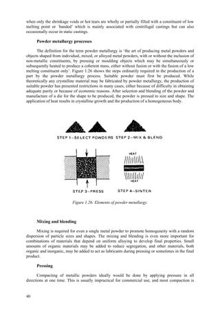 40
when only the shrinkage voids or hot tears are wholly or partially filled with a constituent of low
melting point or `banded’ which is mainly associated with centrifugal castings but can also
occasionally occur in static castings.
Powder metallurgy processes
The definition for the term powder metallurgy is ‘the art of producing metal powders and
objects shaped from individual, mixed, or alloyed metal powders, with or without the inclusion of
non-metallic constituents, by pressing or moulding objects which may be simultaneously or
subsequently heated to produce a coherent mass, either without fusion or with the fusion of a low
melting constituent only’. Figure 1.26 shows the steps ordinarily required in the production of a
part by the powder metallurgy process. Suitable powder must first be produced. While
theoretically any crystalline material may be fabricated by powder metallurgy, the production of
suitable powder has presented restrictions in many cases, either because of difficulty in obtaining
adequate purity or because of economic reasons. After selection and blending of the powder and
manufacture of a die for the shape to be produced, the powder is pressed to size and shape. The
application of heat results in crystalline growth and the production of a homogeneous body.
Figure 1.26: Elements of powder metallurgy.
Mixing and blending
Mixing is required for even a single metal powder to promote homogeneity with a random
dispersion of particle sizes and shapes. The mixing and blending is even more important for
combinations of materials that depend on uniform alloying to develop final properties. Small
amounts of organic materials may be added to reduce segregation, and other materials, both
organic and inorganic, may be added to act as lubricants during pressing or sometimes in the final
product.
Pressing
Compacting of metallic powders ideally would be done by applying pressure in all
directions at one time. This is usually impractical for commercial use, and most compaction is
 
