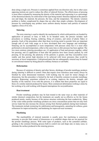 41
done along a single axis. Pressure is sometimes applied from one direction only, but in other cases
opposing motions are used to reduce the effect of sidewall friction. The effectiveness of pressing
is most often evaluated by measuring the density of the material and expressing it as a percentage
of the theoretical density for solid metal of the type being treated. Densities depend on the particle
size and shape, the material, the pressure, the time, and the temperature. The density variation
problem is further complicated by shapes that are other than simple cylinders. Development of
pressure by centrifuging may produce more uniform density because each particle of material
supplies a force of its own.
Sintering
The term sintering is used to identify the mechanism by which solid particles are bonded by
application of pressure or heat, or both. In its broadest sense, the process includes such
procedures as welding, brazing, soldering, firing of ceramics, and union of plastic flakes or
granules. Each of the procedures other than those involving metal in powder form are important
enough and of such wide usage as to have developed their own language and technology.
Sintering can be accomplished at room temperature with pressure alone but it is most often
performed at elevated temperature, either at the same time or after pressure has been applied. The
two most common sintering procedures are: (1) application of heat and pressure together, called
hot pressing; and (2) application of heat after the particles have been closely packed, by cold
pressing. In hot pressing, the plasticity of the particles is greater, and they recrystallize more
readily and thus permit high densities to be achieved with lower pressures than would be
necessary at lower temperatures. Cold-pressed parts that are subsequently sintered may be heated
in conventional manner by being placed in ordinary furnaces or salt baths.
Deformation
Because of variations of density and other factors, shrinkage of powder metallurgy products
during sintering is difficult to control. Parts that require close tolerances must nearly always be
finished by some dimensional treatment. Cold working may be used for minor changes of
dimensions, but this procedure is limited by the lack of ductility common to powder metallurgy
products. Repressing, sometimes referred to as coining, improves the density, strength, and
ductility of the material. Even with this process, it is seldom that these properties are equal to
those of a similar material produced by fusion. Most commercial deformation working is done by
hot working or by cold working with frequent interruptions for recrystallization.
Heat treatment
Powder metallurgy products may be heat treated in the same ways as other materials of
similar chemical composition, but the treatments are usually not as effective as for the fusion
produced metals, mainly because of the porous structure restricting the heat conductivity. Many
of the voids within powder metallurgy products are stress concentration points that not only limit
service loads but also increase the stresses arising from thermal gradients during heat treatment.
The treatments include resintering for stabilization and homogeneity, annealing for softness, grain
refinement for improved ductility, and hardening for improved wear resistance.
Machining
The machinability of sintered materials is usually poor, but machining is sometimes
necessary to provide final control of dimensions or to establish shapes that are not practical for
the powder metallurgy process. With some types of products, such as the cemented carbides,
grinding is the common finishing process both to control size and shape and, in many cases, to
eliminate the surface produced in the sintering process.
 