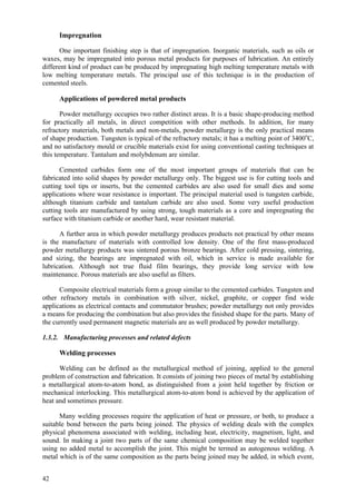 42
Impregnation
One important finishing step is that of impregnation. Inorganic materials, such as oils or
waxes, may be impregnated into porous metal products for purposes of lubrication. An entirely
different kind of product can be produced by impregnating high melting temperature metals with
low melting temperature metals. The principal use of this technique is in the production of
cemented steels.
Applications of powdered metal products
Powder metallurgy occupies two rather distinct areas. It is a basic shape-producing method
for practically all metals, in direct competition with other methods. In addition, for many
refractory materials, both metals and non-metals, powder metallurgy is the only practical means
of shape production. Tungsten is typical of the refractory metals; it has a melting point of 3400o
C,
and no satisfactory mould or crucible materials exist for using conventional casting techniques at
this temperature. Tantalum and molybdenum are similar.
Cemented carbides form one of the most important groups of materials that can be
fabricated into solid shapes by powder metallurgy only. The biggest use is for cutting tools and
cutting tool tips or inserts, but the cemented carbides are also used for small dies and some
applications where wear resistance is important. The principal material used is tungsten carbide,
although titanium carbide and tantalum carbide are also used. Some very useful production
cutting tools are manufactured by using strong, tough materials as a core and impregnating the
surface with titanium carbide or another hard, wear resistant material.
A further area in which powder metallurgy produces products not practical by other means
is the manufacture of materials with controlled low density. One of the first mass-produced
powder metallurgy products was sintered porous bronze bearings. After cold pressing, sintering,
and sizing, the bearings are impregnated with oil, which in service is made available for
lubrication. Although not true fluid film bearings, they provide long service with low
maintenance. Porous materials are also useful as filters.
Composite electrical materials form a group similar to the cemented carbides. Tungsten and
other refractory metals in combination with silver, nickel, graphite, or copper find wide
applications as electrical contacts and commutator brushes; powder metallurgy not only provides
a means for producing the combination but also provides the finished shape for the parts. Many of
the currently used permanent magnetic materials are as well produced by powder metallurgy.
1.3.2. Manufacturing processes and related defects
Welding processes
Welding can be defined as the metallurgical method of joining, applied to the general
problem of construction and fabrication. It consists of joining two pieces of metal by establishing
a metallurgical atom-to-atom bond, as distinguished from a joint held together by friction or
mechanical interlocking. This metallurgical atom-to-atom bond is achieved by the application of
heat and sometimes pressure.
Many welding processes require the application of heat or pressure, or both, to produce a
suitable bond between the parts being joined. The physics of welding deals with the complex
physical phenomena associated with welding, including heat, electricity, magnetism, light, and
sound. In making a joint two parts of the same chemical composition may be welded together
using no added metal to accomplish the joint. This might be termed as autogenous welding. A
metal which is of the same composition as the parts being joined may be added, in which event,
 