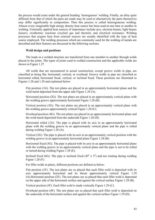 43
the process would come under the general heading `homogenous’ welding. Finally, an alloy quite
different from that of which the parts are made may be used or alternatively the parts themselves
may differ significantly in composition. Then this process is called heterogeneous welding.
Almost every imaginable high energy density heat source has been used at one time or another in
welding. Externally applied heat sources of importance include arcs, electron beams, light beams
(lasers), exothermic reactions (oxyfuel gas and thermit), and electrical resistance. Welding
processes that acquire heat from external sources are usually identified with the type of heat
source employed. The welding processes which are commonly used for the welding of metals are
described and their features are discussed in the following sections.
Weld design and positions
The loads in a welded structure are transferred from one member to another through welds
placed in the joints. The types of joints used in welded construction and the applicable welds are
shown in Figure 1.27.
All welds that are encountered in actual construction, except groove welds in pipe, are
classified as being flat, horizontal, vertical, or overhead. Groove welds in pipe are classified as
horizontal rolled, horizontal fixed, vertical, or inclined fixed. These positions are illustrated in
Figures 1.28 and 1.29 and explained below:
 Flat position (1G). The test plates are placed in an approximately horizontal plane and the
weld metal deposited from the upper side Figure 1.28 (A).
 Horizontal position (2G). The test plates are placed in an approximately vertical plane with
the welding groove approximately horizontal Figure 1.28 (B).
 Vertical position (3G). The test plates are placed in an approximately vertical plane with
the welding groove approximately vertical Figure 1.28 (C).
 Overhead position (4G). The test plates are placed in an approximately horizontal plane and
the weld metal deposited from the underside Figure 1.28 (D).
 Horizontal rolled (1G). The pipe is placed with its axis in an approximately horizontal
plane with the welding groove in an approximately vertical plane and the pipe is rolled
during welding Figure 1.28 (A).
 Vertical (2G). The pipe is placed with its axis in an approximately vertical position with the
welding groove in an approximately horizontal plane Figure 1.28 (B).
 Horizontal fixed (5G). The pipe is placed with its axis in an approximately horizontal plane
with the welding groove in an approximately vertical plane and the pipe is not to be rolled
or turned during welding Figure 1.28 (E).
 Inclined fixed (6G). The pipe is inclined fixed (45o
± 5o
) and not rotating during welding
Figure 1.28 (F).
 For fillet welds in plates, different positions are defined as below:
 Flat position (1F). The test plates are so placed that each fillet weld is deposited with its
axis approximately horizontal and its throat approximately vertical Figure 1.29
(A).Horizontal position (2F). The test plates are so placed that each fillet weld is deposited
on the upper side of the horizontal surface and against the vertical surface Figure 1.29 (B).
 Vertical position (3F). Each fillet weld is made vertically Figure 1.29 (C).
 Overhead position (4F). The test plates are so placed that each fillet weld is deposited on
the underside of the horizontal surface and against the vertical surface Figure 1.29 (D).
 