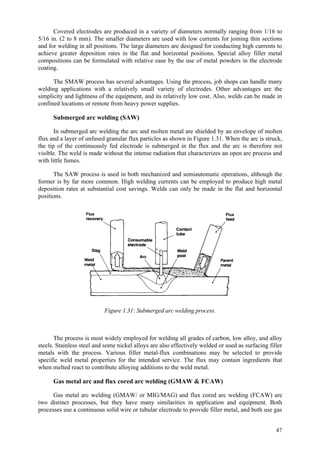 47
Covered electrodes are produced in a variety of diameters normally ranging from 1/16 to
5/16 in. (2 to 8 mm). The smaller diameters are used with low currents for joining thin sections
and for welding in all positions. The large diameters are designed for conducting high currents to
achieve greater deposition rates in the flat and horizontal positions. Special alloy filler metal
compositions can be formulated with relative ease by the use of metal powders in the electrode
coating.
The SMAW process has several advantages. Using the process, job shops can handle many
welding applications with a relatively small variety of electrodes. Other advantages are the
simplicity and lightness of the equipment, and its relatively low cost. Also, welds can be made in
confined locations or remote from heavy power supplies.
Submerged arc welding (SAW)
In submerged arc welding the arc and molten metal are shielded by an envelope of molten
flux and a layer of unfused granular flux particles as shown in Figure 1.31. When the arc is struck,
the tip of the continuously fed electrode is submerged in the flux and the arc is therefore not
visible. The weld is made without the intense radiation that characterizes an open arc process and
with little fumes.
The SAW process is used in both mechanized and semiautomatic operations, although the
former is by far more common. High welding currents can be employed to produce high metal
deposition rates at substantial cost savings. Welds can only be made in the flat and horizontal
positions.
Figure 1.31: Submerged arc welding process.
The process is most widely employed for welding all grades of carbon, low alloy, and alloy
steels. Stainless steel and some nickel alloys are also effectively welded or used as surfacing filler
metals with the process. Various filler metal-flux combinations may be selected to provide
specific weld metal properties for the intended service. The flux may contain ingredients that
when melted react to contribute alloying additions to the weld metal.
Gas metal arc and flux cored arc welding (GMAW & FCAW)
Gas metal arc welding (GMAW/ or MIG/MAG) and flux cored arc welding (FCAW) are
two distinct processes, but they have many similarities in application and equipment. Both
processes use a continuous solid wire or tubular electrode to provide filler metal, and both use gas
 