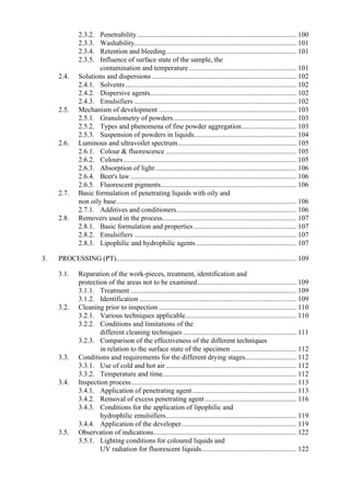 2.3.2. Penetrability .......................................................................................... 100
2.3.3. Washability............................................................................................ 101
2.3.4. Retention and bleeding.......................................................................... 101
2.3.5. Influence of surface state of the sample, the
contamination and temperature............................................................. 101
2.4. Solutions and dispersions .................................................................................. 102
2.4.1. Solvents................................................................................................. 102
2.4.2. Dispersive agents................................................................................... 102
2.4.3. Emulsifiers ............................................................................................ 102
2.5. Mechanism of development .............................................................................. 103
2.5.1. Granulometry of powders...................................................................... 103
2.5.2. Types and phenomena of fine powder aggregation............................... 103
2.5.3. Suspension of powders in liquids.......................................................... 104
2.6. Luminous and ultravoilet spectrum................................................................... 105
2.6.1. Colour & fluorescence .......................................................................... 105
2.6.2. Colours.................................................................................................. 105
2.6.3. Absorption of light................................................................................ 106
2.6.4. Beer's law .............................................................................................. 106
2.6.5. Fluorescent pigments............................................................................. 106
2.7. Basic formulation of penetrating liquids with oily and
non oily base...................................................................................................... 106
2.7.1. Additives and conditioners.................................................................... 106
2.8. Removers used in the process............................................................................ 107
2.8.1. Basic formulation and properties .......................................................... 107
2.8.2. Emulsifiers ............................................................................................ 107
2.8.3. Lipophilic and hydrophilic agents......................................................... 107
3. PROCESSING (PT)...................................................................................................... 109
3.1. Reparation of the work-pieces, treatment, identification and
protection of the areas not to be examined........................................................ 109
3.1.1. Treatment .............................................................................................. 109
3.1.2. Identification ......................................................................................... 109
3.2. Cleaning prior to inspection .............................................................................. 110
3.2.1. Various techniques applicable............................................................... 110
3.2.2. Conditions and limitations of the
different cleaning techniques ................................................................ 111
3.2.3. Comparison of the effectiveness of the different techniques
in relation to the surface state of the specimen ..................................... 112
3.3. Conditions and requirements for the different drying stages............................. 112
3.3.1. Use of cold and hot air .......................................................................... 112
3.3.2. Temperature and time............................................................................ 112
3.4. Inspection process.............................................................................................. 113
3.4.1. Application of penetrating agent........................................................... 113
3.4.2. Removal of excess penetrating agent.................................................... 116
3.4.3. Conditions for the application of lipophilic and
hydrophilic emulsifiers.......................................................................... 119
3.4.4. Application of the developer................................................................. 119
3.5. Observation of indications................................................................................. 122
3.5.1. Lighting conditions for coloured liquids and
UV radiation for fluorescent liquids...................................................... 122
 