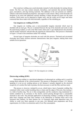 49
Flux cored arc welding uses cored electrodes instead of solid electrodes for joining ferrous
metals. The flux core may contain minerals, ferroalloys, and materials that provide shielding
gases, deoxidizers, and slag forming materials. The additions to the core promote arc stability,
enhance weld metal mechanical properties, and improve weld contour. Many cored electrodes are
designed to be used with additional external shielding. Carbon dioxide-rich gases are the most
common. Weld metal can be deposited at higher rates, and the welds can be larger and better
contoured than those made with solid electrodes, regardless of the shielding gas.
Gas tungsten arc welding (GTAW)
Gas tungsten arc welding uses a non-consumable tungsten electrode which must be
shielded with an inert gas. The arc is initiated between the tip of the electrode and work to melt
the metal being welded, as well as the filler metal, when used. A gas shield protects the electrode
and the molten weld pool, and provides the required arc characteristics. This process is illustrated
in Figure 1.34 and is also sometimes called TIG welding.
Several types of tungsten electrodes are used with this process. Thoriated and zirconiated
electrodes have better electron emission characteristics than pure tungsten, making them more
suitable for dc operations.
Figure 1.34: Gas tungsten arc welding.
Electro-slag welding (ESW)
Electroslag welding is a specialized adaptation of submerged arc welding and it is used for
joining thick materials in the vertical position. This process is illustrated in Figure 1.35. Strictly
speaking it is not an arc welding process at all, because it actually depends on the electrical
receptivity of a molten flux bath to produce the heat necessary to melt the filler and base metal.
The process is, however, initiated by an arc, which heats a layer of granular welding flux
contained within water cooled moulding shoes or dams and the edges of the joint, thus turning it
to a bath of molten slag. The arc is then extinguished, and the conductive slag maintained in a
molten condition by its resistance to the electric current passing through from a consumable
electrode to the work. The principal application of electroslag welding is welding of thick steel
plate heavy forgings and large steel castings in the fabrication of machine bases and in the
structural steel industry. Its main features are: (i) Extremely high metal deposition rates, (ii)
Ability to weld very thick materials in one pass, (iii) Minimal joint preparation and fit-up
requirements, (iv) Little or no distortion and (v) Low flux consumption.
 