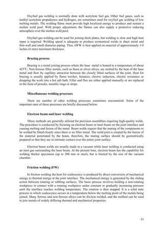 53
Oxyfuel gas welding is normally done with acetylene fuel gas. Other fuel gases, such as
methyl acetylene propadience and hydrogen, are sometimes used for oxyfuel gas welding of low
melting metals. The welding flame must provide high localized energy to produce and sustain a
molten weld pool. With proper adjustment, the flames can also supply a protective reducing
atmosphere over the molten weld pool.
Oxyfuel gas welding can be used for joining thick plates, but welding is slow and high heat
input is required. Welding speed is adequate to produce economical welds in sheet metal and
thin-wall and small diameter piping. Thus, OFW is best applied on material of approximately 1/4
inches (6 mm) maximum thickness.
Brazing process
Brazing is a metal joining process where the base metal is heated to a temperature of about
425o
C. Non-ferrous filler metals, such as brass or silver alloys, are melted by the heat of the base
metal and flow by capillary attraction between the closely fitted surfaces of the joint. Heat for
brazing is usually applied by flame torches, furnaces, electric induction, electric resistance or
dropping the work into a hot salt bath. Filler and flux are either applied manually or are replaced
in the form of powder, metallic rings or strips.
Miscellaneous welding processes
There are number of other welding processes sometimes encountered. Some of the
important ones of these processes are briefly discussed below:
Electron beam and laser welding
These methods are generally utilized for precision assemblies requiring high-quality welds.
The procedure is conducted by focusing an electron beam or laser beam on the joint interface and
causing melting and fusion of the metal. Beam welds require that the mating of the components to
be welded be fitted closely since there is no filler metal. The weld joint is created by the fusion of
the material penetrated by the beam, therefore, the mating surface should be geometrically
prepared so that they are in intimate contact over the entire joint surface.
Electron beam welds are usually made in a vacuum while laser welding is conducted using
an inert gas surrounding the laser beam. At the present time, electron beam has the capability for
welding thicker specimens (up to 200 mm in steel), but is limited by the size of the vacuum
chamber.
Friction welding (FW)
In friction welding the heat for coalescence is produced by direct conversion of mechanical
energy to thermal energy at the joint interface. The mechanical energy is generated by the sliding
action between rotating or rubbing surfaces. The basic process involves holding a non-rotating
workpiece in contact with a rotating workpiece under constant or gradually increasing pressure
until the interface reaches welding temperature. The rotation is then stopped. It is a solid state
process in which coalescence occurs at a temperature below the melting point of the metals being
joined. Many ferrous and non-ferrous alloys can be friction welded, and the method can be used
to join metals of widely differing thermal and mechanical properties.
 