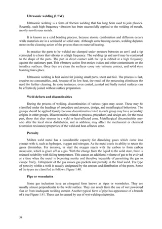 54
Ultrasonic welding (USW)
Ultrasonic welding is a form of friction welding that has long been used to join plastics.
Recently, such high frequency vibration has been successfully applied to the welding of metals,
mostly non-ferrous metals.
It is known as a cold bonding process, because atomic combination and diffusion occurs
while materials are in a semisolid or solid state. Although some heating occurs, welding depends
more on the cleaning action of the process than on material heating.
In practice the parts to be welded are clamped under pressure between an anvil and a tip
connected to a horn that vibrates at a high frequency. The welding tip and anvil may be contoured
to the shape of the parts. The part in direct contact with the tip is rubbed at a high frequency
against the stationary part. This vibratory action first erodes oxides and other contaminants on the
interface surfaces. Once they are clean the surfaces come into intimate contact, and solid state
bonding takes place.
Ultrasonic welding is best suited for joining small parts, sheet and foil. The process is fast,
requires no consumables, and, because of its low heat, the result of the processing eliminates the
need for further cleaning. In some instances, even coated, painted and badly rusted surfaces can
be effectively joined without surface preparation.
Weld defects and discontinuities
During the process of welding, discontinuities of various types may occur. These may be
classified under the headings of procedure and process, design, and metallurgical behaviour. The
groups should be applied loosely because discontinuities listed in each group may have secondary
origins in other groups. Discontinuities related to process, procedure, and design are, for the most
part, those that alter stresses in a weld or heat-affected zone. Metallurgical discontinuities may
also alter the local stress distribution, and in addition, may affect the mechanical or chemical
(corrosion resistance) properties of the weld and heat-affected zone.
Porosity
Molten weld metal has a considerable capacity for dissolving gases which come into
contact with it, such as hydrogen, oxygen and nitrogen. As the metal cools its ability to retain the
gases diminishes. For instance, in steel the oxygen reacts with the carbon to form carbon
monoxide, which is given off as a gas. With the change from the liquid to the solid state, there is
reduced solubility with falling temperature. This causes an additional volume of gas to be evolved
at a time when the metal is becoming mushy and therefore incapable of permitting the gas to
escape freely. Entrapment of the gas causes gas pockets and porosity in the final weld. The type
of porosity within a weld is usually designated by the amount and distribution of the pores. Some
of the types are classified as follows: Figure 1.40.
Pipe or wormholes
Some gas inclusions have an elongated form known as pipes or wormholes. They are
usually almost perpendicular to the weld surface. They can result from the use of wet powdered
flux or from inadequate welding current. Another typical form of pipe has appearance of a branch
of a tree Figure 1.41. These can be caused by use of wet welding electrodes.
 