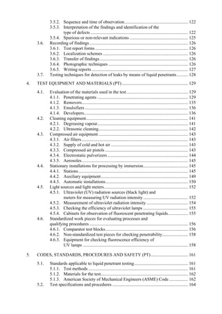 3.5.2. Sequence and time of observation......................................................... 122
3.5.3. Interpretation of the findings and identification of the
type of defects ....................................................................................... 122
3.5.4. Spurious or non-relevant indications .................................................... 125
3.6. Recording of findings........................................................................................ 126
3.6.1. Test report forms................................................................................... 126
3.6.2. Localization schemes ............................................................................ 126
3.6.3. Transfer of findings............................................................................... 126
3.6.4. Photographic techniques ....................................................................... 126
3.6.5. Writing reports ...................................................................................... 127
3.7. Testing techniques for detection of leaks by means of liquid penetrants.......... 128
4. TEST EQUIPMENT AND MATERIALS (PT) ........................................................... 129
4.1. Evaluation of the materials used in the test....................................................... 129
4.1.1. Penetrating agents ................................................................................. 129
4.1.2. Removers............................................................................................... 135
4.1.3. Emulsifiers ............................................................................................ 136
4.1.4. Developers............................................................................................. 136
4.2. Cleaning equipment........................................................................................... 141
4.2.1. Degreasing vapour................................................................................. 141
4.2.2. Ultrasonic cleaning................................................................................ 142
4.3. Compressed air equipment ................................................................................ 143
4.3.1. Air filters............................................................................................... 143
4.3.2. Supply of cold and hot air ..................................................................... 143
4.3.3. Compressed air pistols .......................................................................... 143
4.3.4. Electrostatic pulverizers........................................................................ 144
4.3.5. Aerosoles............................................................................................... 145
4.4. Stationary installations for processing by immersion........................................ 145
4.4.1. Stations.................................................................................................. 145
4.4.2. Auxiliary equipment.............................................................................. 149
4.4.3. Automatic installations.......................................................................... 150
4.5. Light sources and light meters........................................................................... 152
4.5.1. Ultraviolet (UV) radiation sources (black light) and
meters for measuring UV radiation intensity........................................ 152
4.5.2. Measurement of ultraviolet radiation intensity ..................................... 154
4.5.3. Checking the efficiency of ultraviolet lamps ........................................ 155
4.5.4. Cabinets for observation of fluorescent penetrating liquids.................. 155
4.6. Standardized work pieces for evaluating processes and
qualifying procedures ........................................................................................ 156
4.6.1. Comparator test blocks.......................................................................... 156
4.6.2. Non-standardized test pieces for checking penetrability....................... 158
4.6.3. Equipment for checking fluorescence efficiency of
UV lamps .............................................................................................. 158
5. CODES, STANDARDS, PROCEDURES AND SAFETY (PT) ................................. 161
5.1. Standards applicable to liquid penetrant testing................................................ 161
5.1.1. Test methods ......................................................................................... 161
5.1.2. Materials for the test.............................................................................. 162
5.1.3. American Society of Mechanical Engineers (ASME) Code................. 162
5.2. Test specifications and procedures.................................................................... 164
 
