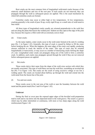 59
Root cracks are the most common form of longitudinal weld-metal cracks because of the
relatively small thickness and size of the root pass. If such cracks are not removed, they can
propagate through the weld as subsequent passes are applied. This is the usual mechanism by
which full centreline cracks are formed.
Centreline cracks may occur at either high or low temperatures. At low temperatures,
cracking generally is the result of poor fit-up, overly rigid fit-up, or a small ratio of weld metal to
base metal.
All three types of longitudinal cracks usually are oriented perpendicular to the weld face
and run along the plane that bisects the welded joint. Seldom are they open at the edge of the joint
face, because this requires a fillet weld with an extremely convex bead.
(d) Crater cracks
As the name implies, crater cracks occur in the weld crater formed at the end of a welding
pass (No. 1 in Figure 1.43). Generally, this type of crack is caused by failure to fill the crater
before breaking the arc. When this happens, the outer edges of the crater cool rapidly, producing
stresses sufficient to crack the interior of the crater. This type of crack may be oriented
longitudinally or transversely, or may occur as a number of intersecting cracks forming the shape
of a star. Longitudinal crater cracks can propagate along axis of the weld to form a centreline
crack. In addition, such cracks may propagate upward through the weld if they are not removed
before subsequent passes are applied.
(e) Hat cracks
These cracks derive their name from the shape of the weld cross section with which they
are usually associated. This type of weld flares out near the weld face, resembling an inverted top
hat (No. 9 in Figure 1.43). Hat cracks are the result of using excessive voltage or too low a
welding speed. The cracks are located about halfway up through the weld and extend into the
weld metal from the fusion line of the joint.
(f) Toe and root cracks
These cracks occur in the root area of the weld or near the boundary between the weld
metal and the parent metal (Nos 5 and 8 in Figure 1.43).
Undercut
During the final or cover pass the exposed upper edges of the bevelled weld preparation
tend to melt and to run down into the deposited metal in the weld groove. The result is a groove
which may be either intermittent or continuous, with more or less sharp edges along the weld
reinforcement Figure 1.44.
Figure 1.44: Undercut.
 