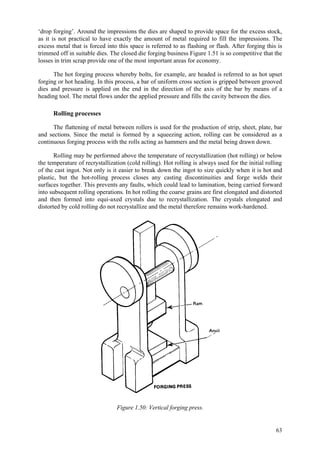 63
‘drop forging’. Around the impressions the dies are shaped to provide space for the excess stock,
as it is not practical to have exactly the amount of metal required to fill the impressions. The
excess metal that is forced into this space is referred to as flashing or flash. After forging this is
trimmed off in suitable dies. The closed die forging business Figure 1.51 is so competitive that the
losses in trim scrap provide one of the most important areas for economy.
The hot forging process whereby bolts, for example, are headed is referred to as hot upset
forging or hot heading. In this process, a bar of uniform cross section is gripped between grooved
dies and pressure is applied on the end in the direction of the axis of the bar by means of a
heading tool. The metal flows under the applied pressure and fills the cavity between the dies.
Rolling processes
The flattening of metal between rollers is used for the production of strip, sheet, plate, bar
and sections. Since the metal is formed by a squeezing action, rolling can be considered as a
continuous forging process with the rolls acting as hammers and the metal being drawn down.
Rolling may be performed above the temperature of recrystallization (hot rolling) or below
the temperature of recrystallization (cold rolling). Hot rolling is always used for the initial rolling
of the cast ingot. Not only is it easier to break down the ingot to size quickly when it is hot and
plastic, but the hot-rolling process closes any casting discontinuities and forge welds their
surfaces together. This prevents any faults, which could lead to lamination, being carried forward
into subsequent rolling operations. In hot rolling the coarse grains are first elongated and distorted
and then formed into equi-axed crystals due to recrystallization. The crystals elongated and
distorted by cold rolling do not recrystallize and the metal therefore remains work-hardened.
Figure 1.50: Vertical forging press.
 