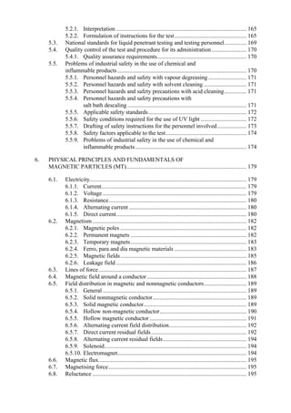 5.2.1. Interpretation......................................................................................... 165
5.2.2. Formulation of instructions for the test................................................. 165
5.3. National standards for liquid penetrant testing and testing personnel............... 169
5.4. Quality control of the test and procedure for its administration........................ 170
5.4.1. Quality assurance requirements............................................................. 170
5.5. Problems of industrial safety in the use of chemical and
inflammable products........................................................................................ 170
5.5.1. Personnel hazards and safety with vapour degreasing .......................... 171
5.5.2. Personnel hazards and safety with solvent cleaning ............................. 171
5.5.3. Personnel hazards and safety precautions with acid cleaning............... 171
5.5.4. Personnel hazards and safety precautions with
salt bath descaling ................................................................................. 171
5.5.5. Applicable safety standards................................................................... 172
5.5.6. Safety conditions required for the use of UV light ............................... 172
5.5.7. Drafting of safety instructions for the personnel involved.................... 173
5.5.8. Safety factors applicable to the test....................................................... 174
5.5.9. Problems of industrial safety in the use of chemical and
inflammable products............................................................................ 174
6. PHYSICAL PRINCIPLES AND FUNDAMENTALS OF
MAGNETIC PARTICLES (MT).................................................................................. 179
6.1. Electricity........................................................................................................... 179
6.1.1. Current................................................................................................... 179
6.1.2. Voltage .................................................................................................. 179
6.1.3. Resistance.............................................................................................. 180
6.1.4. Alternating current ................................................................................ 180
6.1.5. Direct current......................................................................................... 180
6.2. Magnetism......................................................................................................... 182
6.2.1. Magnetic poles ...................................................................................... 182
6.2.2. Permanent magnets ............................................................................... 182
6.2.3. Temporary magnets............................................................................... 183
6.2.4. Ferro, para and dia magnetic materials ................................................. 183
6.2.5. Magnetic fields...................................................................................... 185
6.2.6. Leakage field......................................................................................... 186
6.3. Lines of force..................................................................................................... 187
6.4. Magnetic field around a conductor.................................................................... 188
6.5. Field distribution in magnetic and nonmagnetic conductors............................. 189
6.5.1. General .................................................................................................. 189
6.5.2. Solid nonmagnetic conductor................................................................ 189
6.5.3. Solid magnetic conductor...................................................................... 189
6.5.4. Hollow non-magnetic conductor........................................................... 190
6.5.5. Hollow magnetic conductor .................................................................. 191
6.5.6. Alternating current field distribution..................................................... 192
6.5.7. Direct current residual fields................................................................. 192
6.5.8. Alternating current residual fields......................................................... 194
6.5.9. Solenoid................................................................................................. 194
6.5.10. Electromagnet........................................................................................ 194
6.6. Magnetic flux..................................................................................................... 195
6.7. Magnetising force.............................................................................................. 195
6.8. Reluctance ......................................................................................................... 195
 