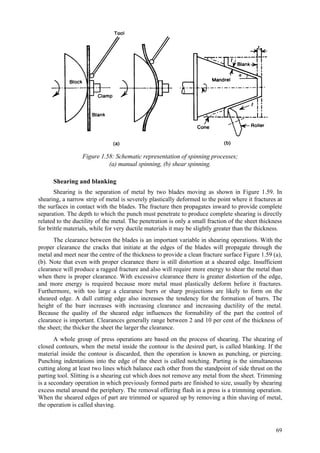 69
Figure 1.58: Schematic representation of spinning processes;
(a) manual spinning, (b) shear spinning.
Shearing and blanking
Shearing is the separation of metal by two blades moving as shown in Figure 1.59. In
shearing, a narrow strip of metal is severely plastically deformed to the point where it fractures at
the surfaces in contact with the blades. The fracture then propagates inward to provide complete
separation. The depth to which the punch must penetrate to produce complete shearing is directly
related to the ductility of the metal. The penetration is only a small fraction of the sheet thickness
for brittle materials, while for very ductile materials it may be slightly greater than the thickness.
The clearance between the blades is an important variable in shearing operations. With the
proper clearance the cracks that initiate at the edges of the blades will propagate through the
metal and meet near the centre of the thickness to provide a clean fracture surface Figure 1.59 (a),
(b). Note that even with proper clearance there is still distortion at a sheared edge. Insufficient
clearance will produce a ragged fracture and also will require more energy to shear the metal than
when there is proper clearance. With excessive clearance there is greater distortion of the edge,
and more energy is required because more metal must plastically deform before it fractures.
Furthermore, with too large a clearance burrs or sharp projections are likely to form on the
sheared edge. A dull cutting edge also increases the tendency for the formation of burrs. The
height of the burr increases with increasing clearance and increasing ductility of the metal.
Because the quality of the sheared edge influences the formability of the part the control of
clearance is important. Clearances generally range between 2 and 10 per cent of the thickness of
the sheet; the thicker the sheet the larger the clearance.
A whole group of press operations are based on the process of shearing. The shearing of
closed contours, when the metal inside the contour is the desired part, is called blanking. If the
material inside the contour is discarded, then the operation is known as punching, or piercing.
Punching indentations into the edge of the sheet is called notching. Parting is the simultaneous
cutting along at least two lines which balance each other from the standpoint of side thrust on the
parting tool. Slitting is a shearing cut which does not remove any metal from the sheet. Trimming
is a secondary operation in which previously formed parts are finished to size, usually by shearing
excess metal around the periphery. The removal offering flash in a press is a trimming operation.
When the sheared edges of part are trimmed or squared up by removing a thin shaving of metal,
the operation is called shaving.
 