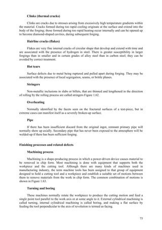 73
Clinks (thermal cracks)
Clinks are cracks due to stresses arising from excessively high temperature gradients within
the material. Cracks formed during too rapid cooling originate at the surface and extend into the
body of the forging; those formed during too rapid heating occur internally and can be opened up
to become diamond-shaped cavities, during subsequent forging.
Hairline cracks (flakes)
Flakes are very fine internal cracks of circular shape that develop and extend with time and
are associated with the presence of hydrogen in steel. There is greater susceptibility in larger
forgings than in smaller and in certain grades of alloy steel than in carbon steel; they can be
avoided by correct treatment.
Hot tears
Surface defects due to metal being ruptured and pulled apart during forging. They may be
associated with the presence of local segregation, seams, or brittle phases.
Stringers
Non-metallic inclusions in slabs or billets, that are thinned and lengthened in the direction
of rolling by the rolling process are called stringers Figure 1.62.
Overheating
Normally identified by the facets seen on the fractured surfaces of a test-piece, but in
extreme cases can manifest itself as a severely broken-up surface.
Pipe
If there has been insufficient discard from the original ingot, remnant primary pipe will
normally show up axially. Secondary pipe that has never been exposed to the atmosphere will be
welded-up if there has been sufficient forging.
Finishing processes and related defects
Machining process
Machining is a shape-producing process in which a power-driven device causes material to
be removed in chip form. Most machining is done with equipment that supports both the
workpiece and the cutting tool. Although there are many kinds of machines used in
manufacturing industry, the term machine tools has been assigned to that group of equipment
designed to hold a cutting tool and a workpiece and establish a suitable set of motions between
them to remove materials from the work in chip form. The common combination of motions is
shown in Figure 1.63.
Turning and boring
These machines normally rotate the workpiece to produce the cutting motion and feed a
single point tool parallel to the work axis or at some angle to it. External cylindrical machining is
called turning, internal cylindrical machining is called boring, and making a flat surface by
feeding the tool perpendicular to the axis of revolution is termed as facing.
 