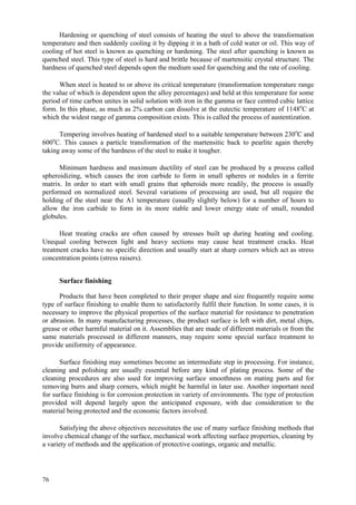 76
Hardening or quenching of steel consists of heating the steel to above the transformation
temperature and then suddenly cooling it by dipping it in a bath of cold water or oil. This way of
cooling of hot steel is known as quenching or hardening. The steel after quenching is known as
quenched steel. This type of steel is hard and brittle because of martensitic crystal structure. The
hardness of quenched steel depends upon the medium used for quenching and the rate of cooling.
When steel is heated to or above its critical temperature (transformation temperature range
the value of which is dependent upon the alloy percentages) and held at this temperature for some
period of time carbon unites in solid solution with iron in the gamma or face centred cubic lattice
form. In this phase, as much as 2% carbon can dissolve at the eutectic temperature of 1148o
C at
which the widest range of gamma composition exists. This is called the process of austentization.
Tempering involves heating of hardened steel to a suitable temperature between 230o
C and
600o
C. This causes a particle transformation of the martensitic back to pearlite again thereby
taking away some of the hardness of the steel to make it tougher.
Minimum hardness and maximum ductility of steel can be produced by a process called
spheroidizing, which causes the iron carbide to form in small spheres or nodules in a ferrite
matrix. In order to start with small grains that spheroids more readily, the process is usually
performed on normalized steel. Several variations of processing are used, but all require the
holding of the steel near the A1 temperature (usually slightly below) for a number of hours to
allow the iron carbide to form in its more stable and lower energy state of small, rounded
globules.
Heat treating cracks are often caused by stresses built up during heating and cooling.
Unequal cooling between light and heavy sections may cause heat treatment cracks. Heat
treatment cracks have no specific direction and usually start at sharp corners which act as stress
concentration points (stress raisers).
Surface finishing
Products that have been completed to their proper shape and size frequently require some
type of surface finishing to enable them to satisfactorily fulfil their function. In some cases, it is
necessary to improve the physical properties of the surface material for resistance to penetration
or abrasion. In many manufacturing processes, the product surface is left with dirt, metal chips,
grease or other harmful material on it. Assemblies that are made of different materials or from the
same materials processed in different manners, may require some special surface treatment to
provide uniformity of appearance.
Surface finishing may sometimes become an intermediate step in processing. For instance,
cleaning and polishing are usually essential before any kind of plating process. Some of the
cleaning procedures are also used for improving surface smoothness on mating parts and for
removing burrs and sharp corners, which might be harmful in later use. Another important need
for surface finishing is for corrosion protection in variety of environments. The type of protection
provided will depend largely upon the anticipated exposure, with due consideration to the
material being protected and the economic factors involved.
Satisfying the above objectives necessitates the use of many surface finishing methods that
involve chemical change of the surface, mechanical work affecting surface properties, cleaning by
a variety of methods and the application of protective coatings, organic and metallic.
 
