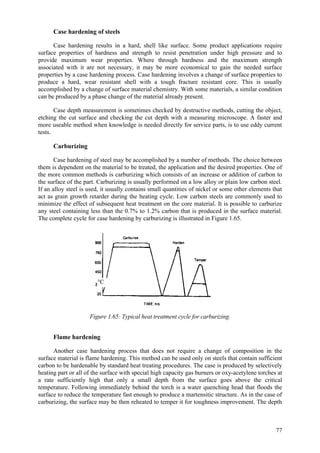 77
Case hardening of steels
Case hardening results in a hard, shell like surface. Some product applications require
surface properties of hardness and strength to resist penetration under high pressure and to
provide maximum wear properties. Where through hardness and the maximum strength
associated with it are not necessary, it may be more economical to gain the needed surface
properties by a case hardening process. Case hardening involves a change of surface properties to
produce a hard, wear resistant shell with a tough fracture resistant core. This is usually
accomplished by a change of surface material chemistry. With some materials, a similar condition
can be produced by a phase change of the material already present.
Case depth measurement is sometimes checked by destructive methods, cutting the object,
etching the cut surface and checking the cut depth with a measuring microscope. A faster and
more useable method when knowledge is needed directly for service parts, is to use eddy current
tests.
Carburizing
Case hardening of steel may be accomplished by a number of methods. The choice between
them is dependent on the material to be treated, the application and the desired properties. One of
the more common methods is carburizing which consists of an increase or addition of carbon to
the surface of the part. Carburizing is usually performed on a low alloy or plain low carbon steel.
If an alloy steel is used, it usually contains small quantities of nickel or some other elements that
act as grain growth retarder during the heating cycle. Low carbon steels are commonly used to
minimize the effect of subsequent heat treatment on the core material. It is possible to carburize
any steel containing less than the 0.7% to 1.2% carbon that is produced in the surface material.
The complete cycle for case hardening by carburizing is illustrated in Figure 1.65.
Figure 1.65: Typical heat treatment cycle for carburizing.
Flame hardening
Another case hardening process that does not require a change of composition in the
surface material is flame hardening. This method can be used only on steels that contain sufficient
carbon to be hardenable by standard heat treating procedures. The case is produced by selectively
heating part or all of the surface with special high capacity gas burners or oxy-acetylene torches at
a rate sufficiently high that only a small depth from the surface goes above the critical
temperature. Following immediately behind the torch is a water quenching head that floods the
surface to reduce the temperature fast enough to produce a martensitic structure. As in the case of
carburizing, the surface may be then reheated to temper it for toughness improvement. The depth
°C
 