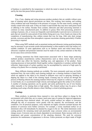 78
of hardness is controlled by the temperature to which the metal is raised, by the rate of heating,
and by the time that passes before quenching.
Cleaning
Few, if any, shaping and sizing processes produce products that are suitable without some
type of cleaning unless special precautions are taken. Hot working, heat treating, and welding
cause oxidation and scale formation in the presence of oxygen. For the same reason, castings are
usually coated with oxide scale. If they are made in sand moulds they may have sand grains fused
or adhering to the surface. Residue from coolants, lubricants and other processing materials is
common on many manufactured parts. In addition to greasy films from processing, protective
coatings of greases, oils, or waxes are frequently used intentionally to prevent rust or corrosion on
parts that are stored for some period of time before being put to use. Even if parts are clean at the
completion of manufacturing, they seldom remain that way for long. After only short storage
periods, corrosion and dust from atmospheric exposure necessitate cleaning particularly if further
processing is required.
When using NDT methods such as penetrant testing and ultrasonic testing good precleaning
may be necessary to get accurate results and postcleaning is often needed to leave the surface in a
suitable condition. In some applications such as on stainless steels and nickel based alloys,
ultrasonic couplants and penetrant materials must be made of only certain materials so that they
do not cause stress-corrosion failure.
Cleaning sometimes has finish improvement associated with it. Some shape producing
methods produce unsatisfactory surface characteristics such as sharp corners, burrs and tool
marks which may affect the function, handling ease, and appearance of the product. Some
cleaning processes at least partially blend together surface irregularities to produce uniform light
reflection. Improvement of surface qualities may be accomplished by removal of high spots by
cutting or by plastic flow as cleaning is performed.
Many different cleaning methods are available. The most commonly used ones are briefly
mentioned here: the most widely used cleaning methods use a cleaning medium in liquid form,
which are applied to the object to be cleaned in different ways such as spraying, brushing or
dipping the object in a bath of the cleaning liquid. Cleaning may be carried out through the
process of blasting wherein the cleaning medium which may be a liquid or a solid (e.g. sand, glass
or steel beads, etc.) is accelerated to high velocity and impinged against the surface to be cleaned.
A number of cleaning operations can be quickly and easily performed by use of wire brushes
either manually or by rotating them at high speeds. The cleaned surface may be given a final
polishing touch using a flexible abrasive wheel. Buffing is a kind of polishing process.
Coatings
Many products, in particular those exposed to view and those subject to change by the
environment with which they are in contact, need some type of coating for improved appearance
or for protecting from chemical attack. All newly created surfaces are subject to corrosion,
although the rate of occurrence varies greatly with the material, the environment, and the
conditions. For all practical purposes, some materials are highly corrosion resistant because the
products of corrosion resist further corrosion. For example, a newly machined surface on an
aluminium alloy will immediately be attacked by oxygen in the air. The initial aluminium oxide
coating protects the remaining metal and practically stops corrosion unless an environmental
change occurs. Corrosion rates are closely dependent on environment. Rates increase with rise of
temperature and greater concentration of the attacking chemical. The need for corrosion
protection for maintenance of appearance is obvious. Unless protected, an object made of bright
 