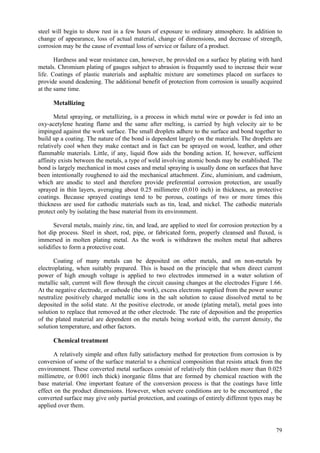 79
steel will begin to show rust in a few hours of exposure to ordinary atmosphere. In addition to
change of appearance, loss of actual material, change of dimensions, and decrease of strength,
corrosion may be the cause of eventual loss of service or failure of a product.
Hardness and wear resistance can, however, be provided on a surface by plating with hard
metals. Chromium plating of gauges subject to abrasion is frequently used to increase their wear
life. Coatings of plastic materials and asphaltic mixture are sometimes placed on surfaces to
provide sound deadening. The additional benefit of protection from corrosion is usually acquired
at the same time.
Metallizing
Metal spraying, or metallizing, is a process in which metal wire or powder is fed into an
oxy-acetylene heating flame and the same after melting, is carried by high velocity air to be
impinged against the work surface. The small droplets adhere to the surface and bond together to
build up a coating. The nature of the bond is dependent largely on the materials. The droplets are
relatively cool when they make contact and in fact can be sprayed on wood, leather, and other
flammable materials. Little, if any, liquid flow aids the bonding action. If, however, sufficient
affinity exists between the metals, a type of weld involving atomic bonds may be established. The
bond is largely mechanical in most cases and metal spraying is usually done on surfaces that have
been intentionally roughened to aid the mechanical attachment. Zinc, aluminium, and cadmium,
which are anodic to steel and therefore provide preferential corrosion protection, are usually
sprayed in thin layers, averaging about 0.25 millimetre (0.010 inch) in thickness, as protective
coatings. Because sprayed coatings tend to be porous, coatings of two or more times this
thickness are used for cathodic materials such as tin, lead, and nickel. The cathodic materials
protect only by isolating the base material from its environment.
Several metals, mainly zinc, tin, and lead, are applied to steel for corrosion protection by a
hot dip process. Steel in sheet, rod, pipe, or fabricated form, properly cleansed and fluxed, is
immersed in molten plating metal. As the work is withdrawn the molten metal that adheres
solidifies to form a protective coat.
Coating of many metals can be deposited on other metals, and on non-metals by
electroplating, when suitably prepared. This is based on the principle that when direct current
power of high enough voltage is applied to two electrodes immersed in a water solution of
metallic salt, current will flow through the circuit causing changes at the electrodes Figure 1.66.
At the negative electrode, or cathode (the work), excess electrons supplied from the power source
neutralize positively charged metallic ions in the salt solution to cause dissolved metal to be
deposited in the solid state. At the positive electrode, or anode (plating metal), metal goes into
solution to replace that removed at the other electrode. The rate of deposition and the properties
of the plated material are dependent on the metals being worked with, the current density, the
solution temperature, and other factors.
Chemical treatment
A relatively simple and often fully satisfactory method for protection from corrosion is by
conversion of some of the surface material to a chemical composition that resists attack from the
environment. These converted metal surfaces consist of relatively thin (seldom more than 0.025
millimetre, or 0.001 inch thick) inorganic films that are formed by chemical reaction with the
base material. One important feature of the conversion process is that the coatings have little
effect on the product dimensions. However, when severe conditions are to be encountered , the
converted surface may give only partial protection, and coatings of entirely different types may be
applied over them.
 