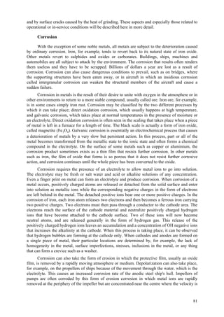 81
and by surface cracks caused by the heat of grinding. These aspects and especially those related to
operational or in-service conditions will be described here in more detail.
Corrosion
With the exception of some noble metals, all metals are subject to the deterioration caused
by ordinary corrosion. Iron, for example, tends to revert back to its natural state of iron oxide.
Other metals revert to sulphides and oxides or carbonates. Buildings, ships, machines and
automobiles are all subject to attack by the environment. The corrosion that results often renders
them useless and they have to be scrapped. Billions of dollars a year are lost as a result of
corrosion. Corrosion can also cause dangerous conditions to prevail, such as on bridges, where
the supporting structures have been eaten away, or in aircraft in which an insidious corrosion
called intergranular corrosion can weaken the structural members of the aircraft and cause a
sudden failure.
Corrosion in metals is the result of their desire to unite with oxygen in the atmosphere or in
other environments to return to a more stable compound, usually called ore. Iron ore, for example,
is in some cases simply iron rust. Corrosion may be classified by the two different processes by
which it can take place; direct oxidation corrosion, which usually happens at high temperature,
and galvanic corrosion, which takes place at normal temperatures in the presence of moisture or
an electrolyte. Direct oxidation corrosion is often seen in the scaling that takes place when a piece
of metal is left in a furnace for a length of time. The black scale is actually a form of iron oxide,
called magnetite (Fe3O4). Galvanic corrosion is essentially an electrochemical process that causes
a deterioration of metals by a very slow but persistent action. In this process, part or all of the
metal becomes transformed from the metallic state to the ionic state and often forms a chemical
compound in the electrolyte. On the surface of some metals such as copper or aluminium, the
corrosion product sometimes exists as a thin film that resists further corrosion. In other metals
such as iron, the film of oxide that forms is so porous that it does not resist further corrosive
action, and corrosion continues until the whole piece has been converted to the oxide.
Corrosion requires the presence of an electrolyte to allow metal ions to go into solution.
The electrolyte may be fresh or salt water and acid or alkaline solutions of any concentration.
Even a finger print on metal can form an electrolyte and produce corrosion. When corrosion of a
metal occurs, positively charged atoms are released or detached from the solid surface and enter
into solution as metallic ions while the corresponding negative charges in the form of electrons
are left behind in the metal. The detached positive ions bear one or more positive charges. In the
corrosion of iron, each iron atom releases two electrons and then becomes a ferrous iron carrying
two positive charges. Two electrons must then pass through a conductor to the cathode area. The
electrons reach the surface of the cathode material and neutralize positively charged hydrogen
ions that have become attached to the cathode surface. Two of these ions will now become
neutral atoms, and are released generally in the form of hydrogen gas. This release of the
positively charged hydrogen ions leaves an accumulation and a concentration of OH negative ions
that increases the alkalinity at the cathode. When this process is taking place, it can be observed
that hydrogen bubbles are forming at the cathode only. When cathodes and anodes are formed on
a single piece of metal, their particular locations are determined by, for example, the lack of
homogeneity in the metal, surface imperfections, stresses, inclusions in the metal, or any thing
that can form a crevice such as a washer.
Corrosion can also take the form of erosion in which the protective film, usually an oxide
film, is removed by a rapidly moving atmosphere or medium. Depolarization can also take place,
for example, on the propellers of ships because of the movement through the water, which is the
electrolyte. This causes an increased corrosion rate of the anodic steel ship's hull. Impellers of
pumps are often corroded by this form of erosion corrosion in which metal ions are rapidly
removed at the periphery of the impeller but are concentrated near the centre where the velocity is
 
