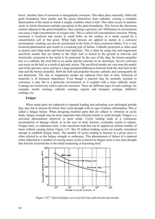 82
lower. Another form of corrosion is intergranular corrosion. This takes place internally. Often the
grain boundaries form anodes and the grains themselves form cathodes, causing a complete
deterioration of the metal in which it simply crumbles when it fails. This often occurs in stainless
steels in which chromium carbides precipitate at the grain boundaries. This lowers the chromium
content adjacent to the grain boundaries, thus creating a galvanic cell. Differences in environment
can cause a high concentration of oxygen ions. This is called cell concentration corrosion. Pitting
corrosion is localized and results in small holes on the surface of a metal caused by a
concentration cell at that point. When high stresses are applied to metals in a corrosive
environment, cracking can also be accelerated in the form of stress-corrosion failure. It is a very
localized phenomenon and results in a cracking type of failure. Cathodic protection is often used
to protect steel ships hulls and buried steel pipelines. This is done by using zinc and magnesium
sacrificial anodes that are bolted to the ship's hull or buried in the ground at intervals and
electrically connected to the metal to be protected. In the case of the ship, the bronze propeller
acts as a cathode, the steel hull as an anode and the seawater as an electrolyte. Severe corrosion
can occur on the hull as a result of galvanic action. The sacrificial anodes are very near the anodic
end of the galvanic series and have a large potential differences between both the steel hull of the
ship and the bronze propeller. Both the hull and propeller become cathodic and consequently do
not deteriorate. The zinc or magnesium anodes are replaced from time to time. Selection of
materials is of foremost importance. Even though a material may be normally resistant to
corrosion, it may fail in a particular environment or if coupled with a more cathodic metal.
Coatings are extensively used to prevent corrosion. There are different types of such coatings, for
example; anodic coatings, cathodic coatings, organic and inorganic coatings, inhibitive
coatings, etc.
Fatigue
When metal parts are subjected to repeated loading and unloading over prolonged periods
they may fail at stresses far below their yield strength with no sign of plastic deformation. This is
called a fatigue failure. When designing machine parts that are subject to vibration or cyclic
loads, fatigue strength may be more important than ultimate tensile or yield strength. Fatigue is a
universal phenomenon observed in most solids. Cyclic loading leads to a continuous
accumulation of damage which, as in the case of static fracture, eventually results in rupture.
Fatigue limit, or endurance limit, is the maximum load that can be applied an infinite number of
times without causing failure Figure 1.67. But 10 million loading cycles are usually considered
enough to establish fatigue limits. The number of cycles leading to fracture at a given stress is
often referred to as the fatigue strength or endurance. This phenomenon of failure of a material
when subjected to a number of varying stress cycles is known as fatigue since it was once thought
that fracture occurred due to the metal weakening or becoming tired.
Figure 1.67: Typical fatigue curves for ferrous and non-ferrous metals.
 