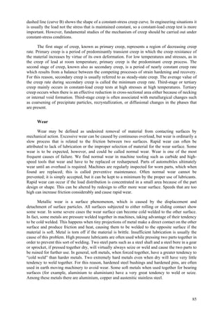 85
dashed line (curve B) shows the shape of a constant-stress creep curve. In engineering situations it
is usually the load not the stress that is maintained constant, so a constant-load creep test is more
important. However, fundamental studies of the mechanism of creep should be carried out under
constant-stress conditions.
The first stage of creep, known as primary creep, represents a region of decreasing creep
rate. Primary creep is a period of predominantly transient creep in which the creep resistance of
the material increases by virtue of its own deformation. For low temperatures and stresses, as in
the creep of lead at room temperature, primary creep is the predominant creep process. The
second stage of creep, known also as secondary creep, is a period of nearly constant creep rate
which results from a balance between the competing processes of strain hardening and recovery.
For this reason, secondary creep is usually referred to as steady-state creep. The average value of
the creep rate during secondary creep is called the minimum creep rate. Third-stage or tertiary
creep mainly occurs in constant-load creep tests at high stresses at high temperatures. Tertiary
creep occurs when there is an effective reduction in cross-sectional area either because of necking
or internal void formation. Third-stage creep is often associated with metallurgical changes such
as coarsening of precipitate particles, recrystallization, or diffusional changes in the phases that
are present.
Wear
Wear may be defined as undesired removal of material from contacting surfaces by
mechanical action. Excessive wear can be caused by continuous overload, but wear is ordinarily a
slow process that is related to the friction between two surfaces. Rapid wear can often be
attributed to lack of lubrication or the improper selection of material for the wear surface. Some
wear is to be expected, however, and could be called normal wear. Wear is one of the most
frequent causes of failure. We find normal wear in machine tooling such as carbide and high-
speed tools that wear and have to be replaced or resharpened. Parts of automobiles ultimately
wear until an overhaul is required. Machines are regularly inspected for worn parts, which when
found are replaced; this is called preventive maintenance. Often normal wear cannot be
prevented; it is simply accepted, but it can be kept to a minimum by the proper use of lubricants.
Rapid wear can occur if the load distribution is concentrated in a small area because of the part
design or shape. This can be altered by redesign to offer more wear surface. Speeds that are too
high can increase friction considerably and cause rapid wear.
Metallic wear is a surface phenomenon, which is caused by the displacement and
detachment of surface particles. All surfaces subjected to either rolling or sliding contact show
some wear. In some severe cases the wear surface can become cold welded to the other surface.
In fact, some metals are pressure welded together in machines, taking advantage of their tendency
to be cold welded. This happens when tiny projections of metal make a direct contact on the other
surface and produce friction and heat, causing them to be welded to the opposite surface if the
material is soft. Metal is torn off if the material is brittle. Insufficient lubrication is usually the
cause of this problem. High pressure lubricants are often used while pressing two parts together in
order to prevent this sort of welding. Two steel parts such as a steel shaft and a steel bore in a gear
or sprocket, if pressed together dry, will virtually always seize or weld and cause the two parts to
be ruined for further use. In general, soft metals, when forced together, have a greater tendency to
“cold weld” than harder metals. Two extremely hard metals even when dry will have very little
tendency to weld together. For this reason, hardened steel bushings and hardened pins, are often
used in earth moving machinery to avoid wear. Some soft metals when used together for bearing
surfaces (for example, aluminium to aluminium) have a very great tendency to weld or seize.
Among these metals there are aluminium, copper and austenitic stainless steel.
 
