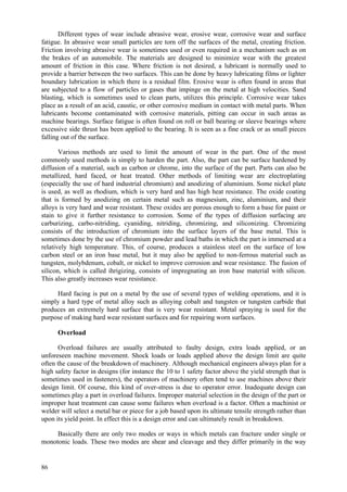86
Different types of wear include abrasive wear, erosive wear, corrosive wear and surface
fatigue. In abrasive wear small particles are torn off the surfaces of the metal, creating friction.
Friction involving abrasive wear is sometimes used or even required in a mechanism such as on
the brakes of an automobile. The materials are designed to minimize wear with the greatest
amount of friction in this case. Where friction is not desired, a lubricant is normally used to
provide a barrier between the two surfaces. This can be done by heavy lubricating films or lighter
boundary lubrication in which there is a residual film. Erosive wear is often found in areas that
are subjected to a flow of particles or gases that impinge on the metal at high velocities. Sand
blasting, which is sometimes used to clean parts, utilizes this principle. Corrosive wear takes
place as a result of an acid, caustic, or other corrosive medium in contact with metal parts. When
lubricants become contaminated with corrosive materials, pitting can occur in such areas as
machine bearings. Surface fatigue is often found on roll or ball bearing or sleeve bearings where
excessive side thrust has been applied to the bearing. It is seen as a fine crack or as small pieces
falling out of the surface.
Various methods are used to limit the amount of wear in the part. One of the most
commonly used methods is simply to harden the part. Also, the part can be surface hardened by
diffusion of a material, such as carbon or chrome, into the surface of the part. Parts can also be
metallized, hard faced, or heat treated. Other methods of limiting wear are electroplating
(especially the use of hard industrial chromium) and anodizing of aluminium. Some nickel plate
is used, as well as rhodium, which is very hard and has high heat resistance. The oxide coating
that is formed by anodizing on certain metal such as magnesium, zinc, aluminium, and their
alloys is very hard and wear resistant. These oxides are porous enough to form a base for paint or
stain to give it further resistance to corrosion. Some of the types of diffusion surfacing are
carburizing, carbo-nitriding, cyaniding, nitriding, chromizing, and siliconizing. Chromizing
consists of the introduction of chromium into the surface layers of the base metal. This is
sometimes done by the use of chromium powder and lead baths in which the part is immersed at a
relatively high temperature. This, of course, produces a stainless steel on the surface of low
carbon steel or an iron base metal, but it may also be applied to non-ferrous material such as
tungsten, molybdenum, cobalt, or nickel to improve corrosion and wear resistance. The fusion of
silicon, which is called ihrigizing, consists of impregnating an iron base material with silicon.
This also greatly increases wear resistance.
Hard facing is put on a metal by the use of several types of welding operations, and it is
simply a hard type of metal alloy such as alloying cobalt and tungsten or tungsten carbide that
produces an extremely hard surface that is very wear resistant. Metal spraying is used for the
purpose of making hard wear resistant surfaces and for repairing worn surfaces.
Overload
Overload failures are usually attributed to faulty design, extra loads applied, or an
unforeseen machine movement. Shock loads or loads applied above the design limit are quite
often the cause of the breakdown of machinery. Although mechanical engineers always plan for a
high safety factor in designs (for instance the 10 to 1 safety factor above the yield strength that is
sometimes used in fasteners), the operators of machinery often tend to use machines above their
design limit. Of course, this kind of over-stress is due to operator error. Inadequate design can
sometimes play a part in overload failures. Improper material selection in the design of the part or
improper heat treatment can cause some failures when overload is a factor. Often a machinist or
welder will select a metal bar or piece for a job based upon its ultimate tensile strength rather than
upon its yield point. In effect this is a design error and can ultimately result in breakdown.
Basically there are only two modes or ways in which metals can fracture under single or
monotonic loads. These two modes are shear and cleavage and they differ primarily in the way
 