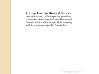 4. Excess Penetrant Removal: This is the
most delicate part of the inspection procedure
because the excess penetrant must be removed
from the surface of the sample while removing
as little penetrant as possible from defects.
http://alltypeim.blogspot.in/
 