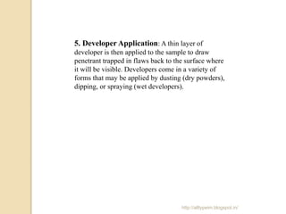 5. Developer Application: A thin layer of
developer is then applied to the sample to draw
penetrant trapped in flaws back to the surface where
it will be visible. Developers come in a variety of
forms that may be applied by dusting (dry powders),
dipping, or spraying (wet developers).
http://alltypeim.blogspot.in/
 