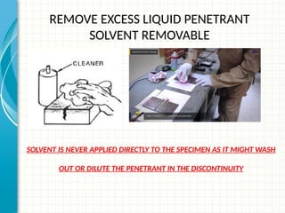 REMOVE EXCESS LIQUID PENETRANT
SOLVENT REMOVABLE
SOLVENT IS NEVER APPLIED DIRECTLY TO THE SPECIMEN AS IT MIGHT WASH
OUT OR DILUTE THE PENETRANT IN THE DISCONTINUITY
 