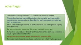 Advantages
• The method has high sensitivity to small surface discontinuities.
• The method has few material limitations, i.e. metallic and nonmetallic,
magnetic and nonmagnetic, and conductive and nonconductive materials
may be inspected.
• Large areas and large volumes of parts/materials can be inspected rapidly
and at low cost.
• Parts with complex geometric shapes are routinely inspected.
• Indications are produced directly on the surface of the part and constitute a
visual representation of the flaw
• Aerosol spray cans make penetrant materials very portable.
• Penetrant materials and associated equipment are relatively inexpensive.
 