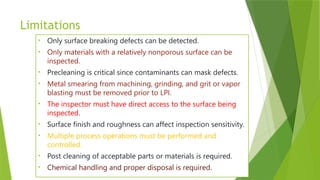 Limitations
• Only surface breaking defects can be detected.
• Only materials with a relatively nonporous surface can be
inspected.
• Precleaning is critical since contaminants can mask defects.
• Metal smearing from machining, grinding, and grit or vapor
blasting must be removed prior to LPI.
• The inspector must have direct access to the surface being
inspected.
• Surface finish and roughness can affect inspection sensitivity.
• Multiple process operations must be performed and
controlled.
• Post cleaning of acceptable parts or materials is required.
• Chemical handling and proper disposal is required.
 