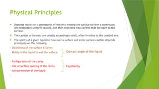 Physical Principles
 Depends mainly on a penetrant's effectively wetting the surface to form a continuous
and reasonably uniform coating, and then migrating into cavities that are open to the
surface.
 The cavities of interest are usually exceedingly small, often invisible to the unaided eye.
 The ability of a given liquid to flow over a surface and enter surface cavities depends
principally on the following:
· Cleanliness of the surface & Cavity
. Ability of the liquid to wet the surface-
· Configuration of the cavity
· Size of surface opening of the cavity-
· Surface tension of the liquid-
·
Capillarity
Contact angle of the liquid
 