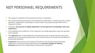 NDT PERSONNEL REQUIREMENTS
 The apparent simplicity of the penetrant process is deceptive.
 Very small processing variations during penetrant application, removal of excess surface
penetrant, application of developer, or examination can produce large differences in
inspection results.
 Therefore, the process is highly dependent on the operator’s knowledge, skill, and
experience.
 The reliability and confidence in the inspection are totally dependent upon the operator
and inspector.
 The operator who is responsible for processing the parts must be trained, have some
experience in processing requirements, and must be aware of the detrimental effects of
processing variations.
 Inspectors who examine and evaluate indications must also be trained and have
experience in the processing requirements and must be capable of making
decisions based on the interpretation of penetrant indications.
 