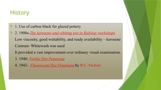 History
 1. Use of carbon black for glazed pottery
 2. 1900s-The kerosene-and-whiting test in Railway workshops
o Low viscosity, good wettability, and ready availability – kerosene
o Contrast- Whitewash was used
o It provided a vast improvement over ordinary visual examination.
 3. 1940- Visible Dye Penetrant
 4. 1942- Fluorescent Dye Penetrant-by R.C. Switzer
 