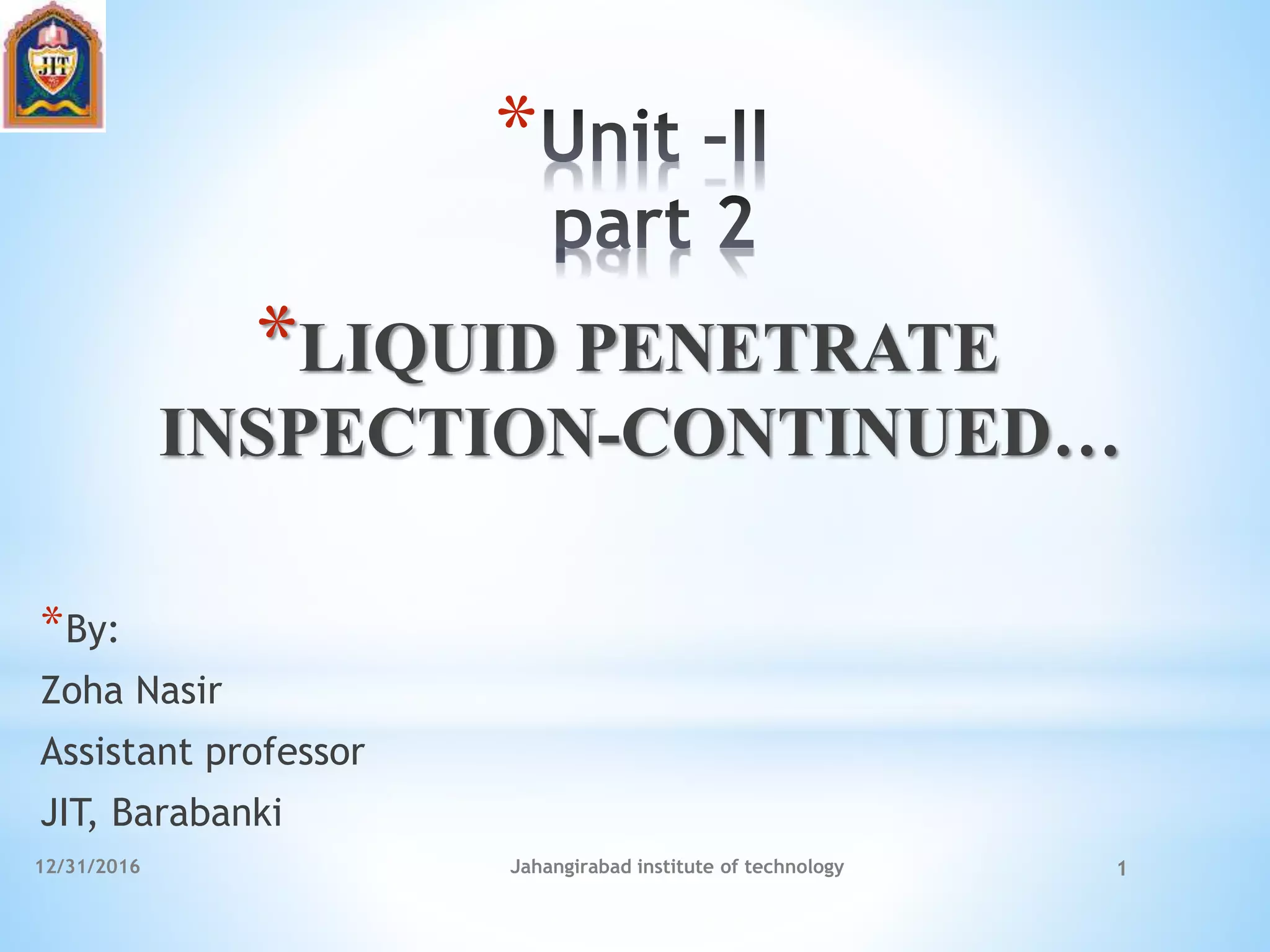 12/31/2016 Jahangirabad institute of technology 1
*
*LIQUID PENETRATE
INSPECTION-CONTINUED…
*By:
Zoha Nasir
Assistant professor
JIT, Barabanki
 