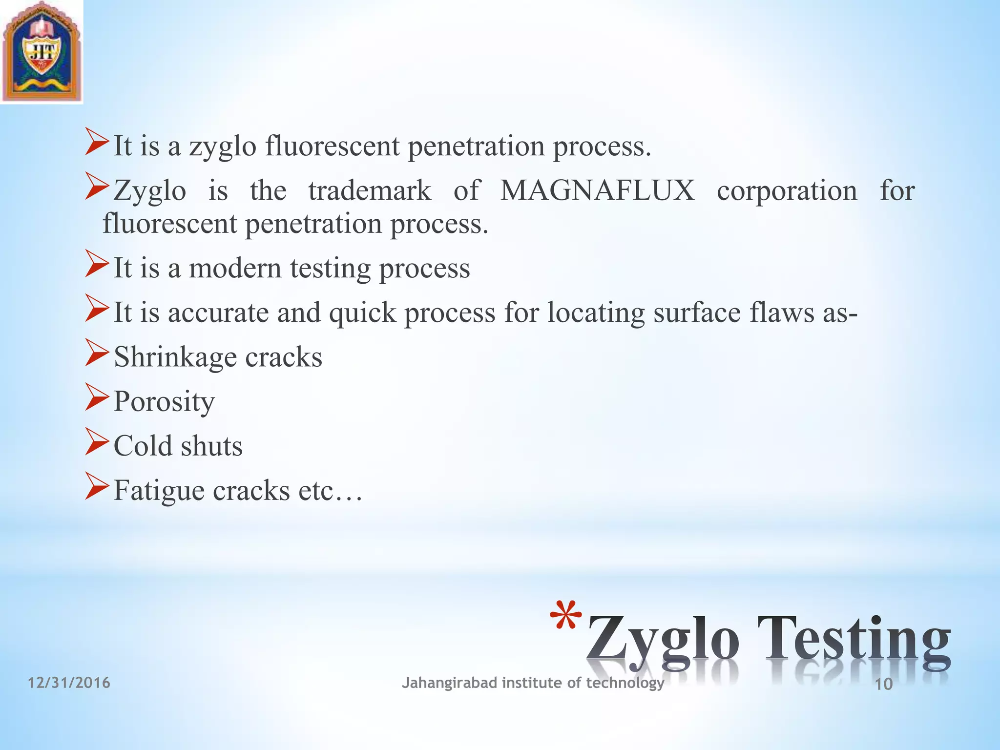 *
It is a zyglo fluorescent penetration process.
Zyglo is the trademark of MAGNAFLUX corporation for
fluorescent penetration process.
It is a modern testing process
It is accurate and quick process for locating surface flaws as-
Shrinkage cracks
Porosity
Cold shuts
Fatigue cracks etc…
12/31/2016 Jahangirabad institute of technology 10
 