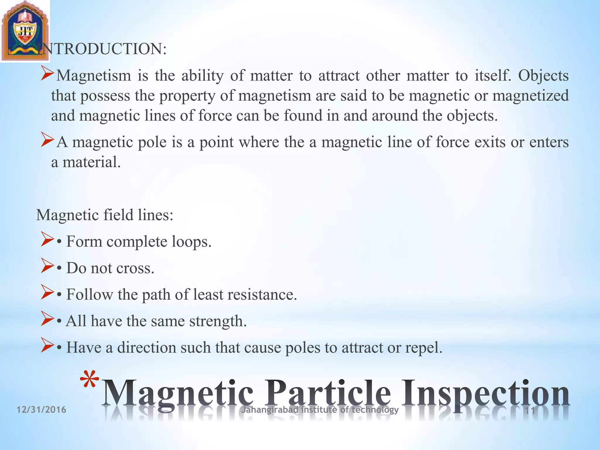 *
INTRODUCTION:
Magnetism is the ability of matter to attract other matter to itself. Objects
that possess the property of magnetism are said to be magnetic or magnetized
and magnetic lines of force can be found in and around the objects.
A magnetic pole is a point where the a magnetic line of force exits or enters
a material.
Magnetic field lines:
• Form complete loops.
• Do not cross.
• Follow the path of least resistance.
• All have the same strength.
• Have a direction such that cause poles to attract or repel.
12/31/2016 Jahangirabad institute of technology 11
 