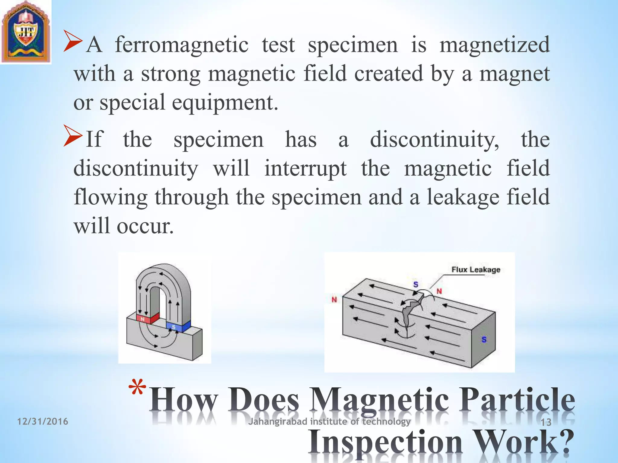 *
A ferromagnetic test specimen is magnetized
with a strong magnetic field created by a magnet
or special equipment.
If the specimen has a discontinuity, the
discontinuity will interrupt the magnetic field
flowing through the specimen and a leakage field
will occur.
12/31/2016 Jahangirabad institute of technology 13
 