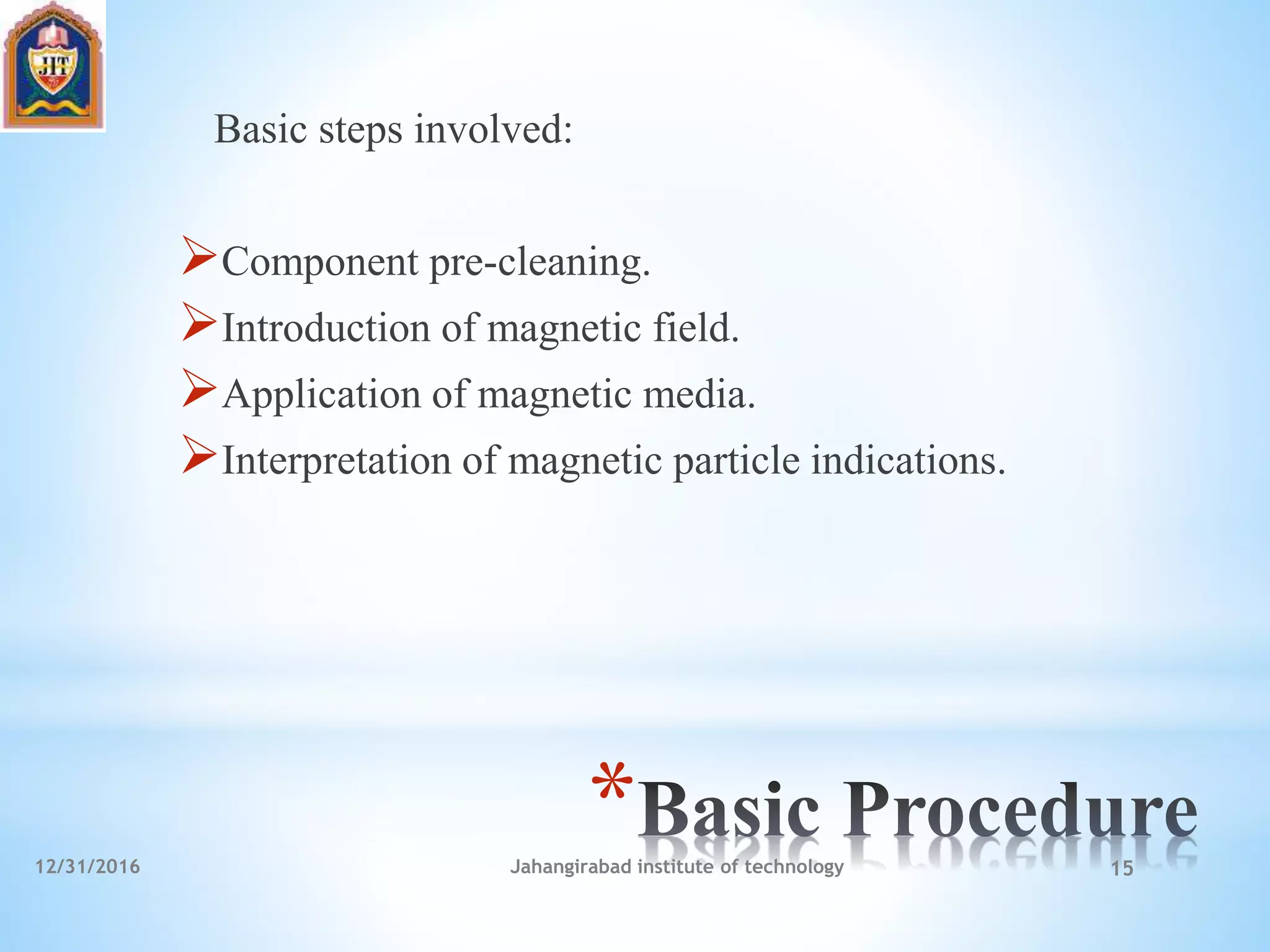 *
Basic steps involved:
Component pre-cleaning.
Introduction of magnetic field.
Application of magnetic media.
Interpretation of magnetic particle indications.
12/31/2016 Jahangirabad institute of technology 15
 