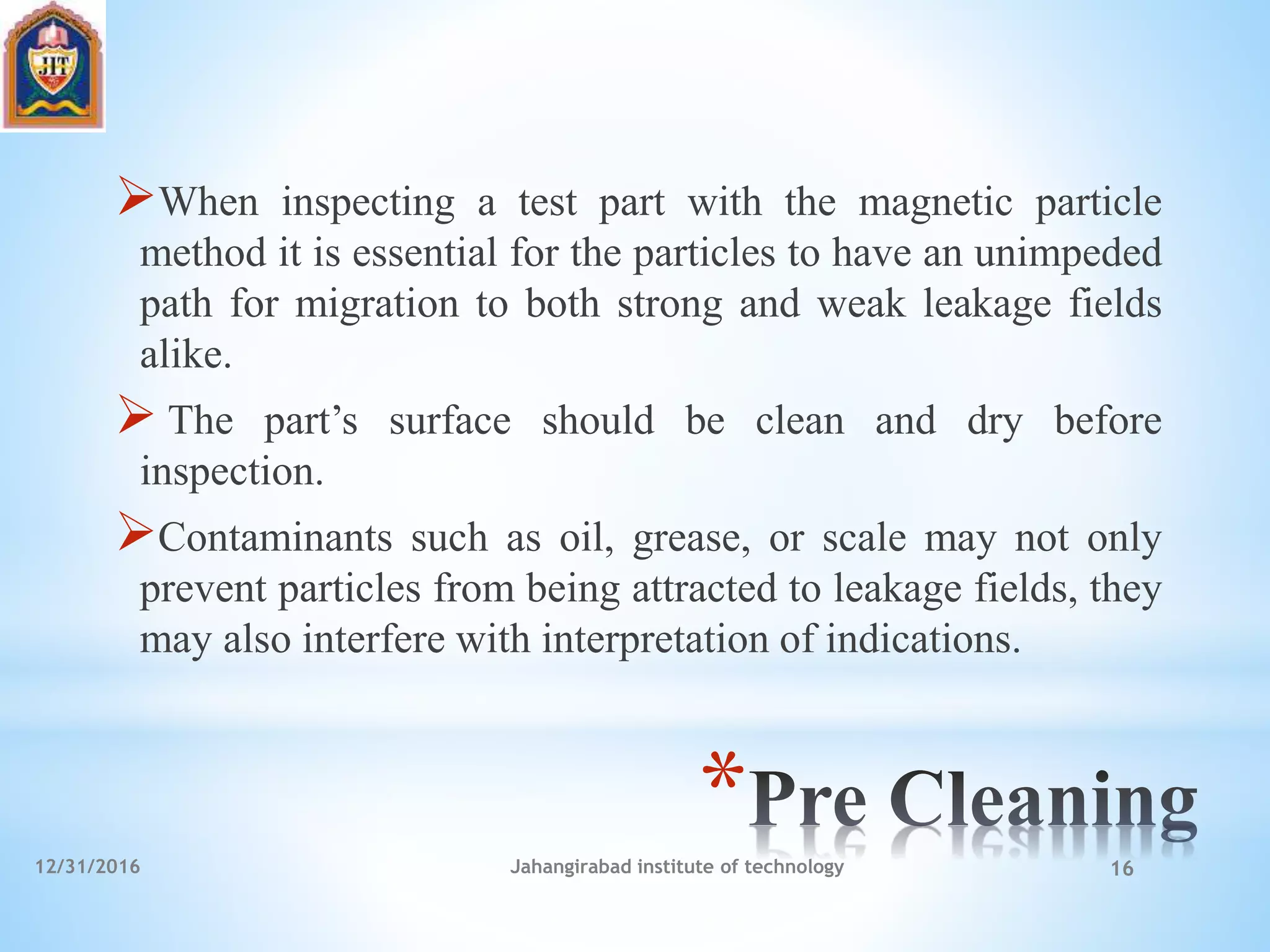 *
When inspecting a test part with the magnetic particle
method it is essential for the particles to have an unimpeded
path for migration to both strong and weak leakage fields
alike.
 The part’s surface should be clean and dry before
inspection.
Contaminants such as oil, grease, or scale may not only
prevent particles from being attracted to leakage fields, they
may also interfere with interpretation of indications.
12/31/2016 Jahangirabad institute of technology 16
 